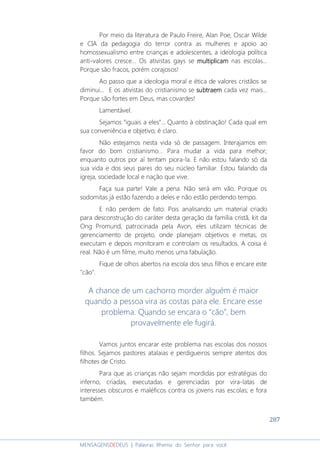 287
MENSAGENSDEDEUS | Palavras Rhema do Senhor para você
Por meio da literatura de Paulo Freire, Alan Poe, Oscar Wilde
e CIA da pedagogia do terror contra as mulheres e apoio ao
homossexualismo entre crianças e adolescentes, a ideologia política
anti-valores cresce... Os ativistas gays se multiplicammultiplicammultiplicammultiplicam nas escolas...
Porque são fracos, porém corajosos!
Ao passo que a ideologia moral e ética de valores cristãos se
diminui... E os ativistas do cristianismo se subtraemsubtraemsubtraemsubtraem cada vez mais...
Porque são fortes em Deus, mas covardes!
Lamentável.
Sejamos “iguais a eles”... Quanto à obstinação! Cada qual em
sua conveniência e objetivo; é claro.
Não estejamos nesta vida só de passagem. Interajamos em
favor do bom cristianismo... Para mudar a vida para melhor;
enquanto outros por aí tentam piora-la. E não estou falando só da
sua vida e dos seus pares do seu núcleo familiar. Estou falando da
igreja, sociedade local e nação que vive.
Faça sua parte! Vale a pena. Não será em vão. Porque os
sodomitas já estão fazendo a deles e não estão perdendo tempo.
E não perdem de fato: Pois analisando um material criado
para desconstrução do caráter desta geração da família cristã, kit da
Ong Promund, patrocinada pela Avon, eles utilizam técnicas de
gerenciamento de projeto, onde planejam objetivos e metas, os
executam e depois monitoram e controlam os resultados. A coisa é
real. Não é um filme, muito menos uma fabulação.
Fique de olhos abertos na escola dos seus filhos e encare este
"cão".
A chance de um cachorro morder alguém é maior
quando a pessoa vira as costas para ele. Encare esse
problema. Quando se encara o “cão”, bem
provavelmente ele fugirá.
Vamos juntos encarar este problema nas escolas dos nossos
filhos. Sejamos pastores atalaias e perdigueiros sempre atentos dos
filhotes de Cristo.
Para que as crianças não sejam mordidas por estratégias do
inferno, criadas, executadas e gerenciadas por vira-latas de
interesses obscuros e maléficos contra os jovens nas escolas; e fora
também.
 
