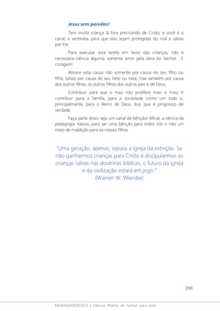 288
MENSAGENSDEDEUS | Palavras Rhema do Senhor para você
Jesus sem paredes!
Tem muita criança lá fora precisando de Cristo, e você é o
canal, a sentinela, para que elas sejam protegidas do mal e salvas
por Ele.
Para executar esta tarefa em favor das crianças, não é
necessária ciência alguma, somente amor pela obra do Senhor... E
coragem!
Abrace esta causa não somente por causa do seu filho ou
filha, talvez por causa do seu neto ou neta, mas também por causa
dos outros filhos, os outros filhos dos outros pais e de Deus.
Contribuir para que o mau não prolifere mais e mais, é
contribuir para a família, para a sociedade como um todo e,
principalmente, para o Reino de Deus. Isso que é progresso de
verdade.
Faça parte disso, seja um canal de bênção! Afinal, a ciência da
pedagogia nasceu para ser uma bênção para todos nós e não um
meio de maldição para os nossos filhos.
“Uma geração, apenas, separa a igreja da extinção. Se
não ganharmos crianças para Cristo e discipularmos as
crianças salvas nas doutrinas bíblicas, o futuro da igreja
e da civilização estará em jogo.”
(Warren W. Wiersbe)
 