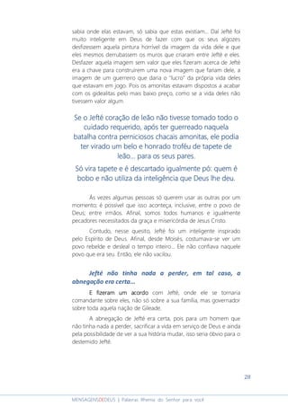 28
MENSAGENSDEDEUS | Palavras Rhema do Senhor para você
sabia onde elas estavam, só sabia que estas existiam... Daí Jefté foi
muito inteligente em Deus de fazer com que os seus algozes
desfizessem aquela pintura horrível da imagem da vida dele e que
eles mesmos derrubassem os muros que criaram entre Jefté e eles.
Desfazer aquela imagem sem valor que eles fizeram acerca de Jefté
era a chave para construírem uma nova imagem que fariam dele, a
imagem de um guerreiro que daria o "lucro" da própria vida deles
que estavam em jogo. Pois os amonitas estavam dispostos a acabar
com os gidealitas pelo mais baixo preço, como se a vida deles não
tivessem valor algum.
Se o Jefté coração de leão não tivesse tomado todo oSe o Jefté coração de leão não tivesse tomado todo oSe o Jefté coração de leão não tivesse tomado todo oSe o Jefté coração de leão não tivesse tomado todo o
cuidado requerido, após ter guerreado naquelacuidado requerido, após ter guerreado naquelacuidado requerido, após ter guerreado naquelacuidado requerido, após ter guerreado naquela
batalha contra perniciosos chacais amonitas, ele podiabatalha contra perniciosos chacais amonitas, ele podiabatalha contra perniciosos chacais amonitas, ele podiabatalha contra perniciosos chacais amonitas, ele podia
ter virado um belo e honrado troféu de tapete deter virado um belo e honrado troféu de tapete deter virado um belo e honrado troféu de tapete deter virado um belo e honrado troféu de tapete de
lllleão.eão.eão.eão... para os seus pares... para os seus pares... para os seus pares... para os seus pares.
Só vira tapete e é descartado igualmente pó: quem éSó vira tapete e é descartado igualmente pó: quem éSó vira tapete e é descartado igualmente pó: quem éSó vira tapete e é descartado igualmente pó: quem é
bobo e não utiliza da inteligência que Deus lhe deu.bobo e não utiliza da inteligência que Deus lhe deu.bobo e não utiliza da inteligência que Deus lhe deu.bobo e não utiliza da inteligência que Deus lhe deu.
Às vezes algumas pessoas só querem usar as outras por um
momento; é possível que isso aconteça, inclusive, entre o povo de
Deus; entre irmãos. Afinal, somos todos humanos e igualmente
pecadores necessitados da graça e misericórdia de Jesus Cristo.
Contudo, nesse quesito, Jefté foi um inteligente inspirado
pelo Espírito de Deus. Afinal, desde Moisés, costumava-se ver um
povo rebelde e desleal o tempo inteiro... Ele não confiava naquele
povo que era seu. Então, ele não vacilou.
Jefté não tinha nada a perder, em tal caso, a
abnegação era certa...
E fizeram um acordoE fizeram um acordoE fizeram um acordoE fizeram um acordo com Jefté, onde ele se tornaria
comandante sobre eles, não só sobre a sua família, mas governador
sobre toda aquela nação de Gileade.
A abnegação de Jefté era certa, pois para um homem que
não tinha nada a perder, sacrificar a vida em serviço de Deus e ainda
pela possibilidade de ver a sua história mudar, isso seria óbvio para o
destemido Jefté.
 