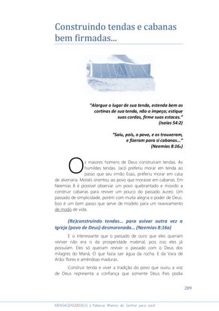 289
MENSAGENSDEDEUS | Palavras Rhema do Senhor para você
Construindo tendas e cabanas
bem firmadas...
“Alargue o lugar de sua tenda, estenda bem as
cortinas de sua tenda, não o impeça; estique
suas cordas, firme suas estacas.”
(Isaías 54:2)
“Saiu, pois, o povo, e os trouxeram,
e fizeram para si cabanas...”
(Neemias 8:16a)
s maiores homens de Deus construíram tendas. As
humildes tendas. Jacó preferiu morar em tenda ao
passo que seu irmão Esaú, preferiu morar em casa
de alvenaria. Moisés orientou ao povo que morasse em cabanas. Em
Neemias 8 é possível observar um povo quebrantado e movido a
construir cabanas para reviver um pouco do passado áureo. Um
passado de simplicidade, porém com muita alegria e poder de Deus.
Isso é um bom passo que serve de modelo para um reavivamento
de modo de vida.
(Re)construindo tendas... para avivar outra vez a
Igreja (povo de Deus) desmoronada... (Neemias 8:16a)
E o interessante que o passado de ouro que eles queriam
reviver não era o da prosperidade material, pois isso eles já
possuíam. Eles só queriam reviver o passado com o Deus dos
milagres do Maná, O que fazia sair água da rocha. E da Vara de
Arão: flores e amêndoas maduras.
Construir tenda e viver a tradição do povo que ouviu a voz
de Deus representa a confiança que somente Deus lhes podia
O
 
