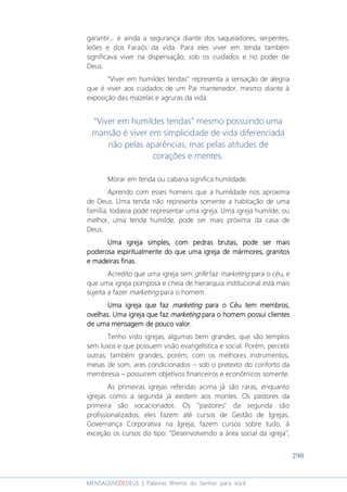 290
MENSAGENSDEDEUS | Palavras Rhema do Senhor para você
garantir... e ainda a segurança diante dos saqueadores, serpentes,
leões e dos Faraós da vida. Para eles viver em tenda também
significava viver na dispensação, sob os cuidados e no poder de
Deus.
“Viver em humildes tendas” representa a sensação de alegria
que é viver aos cuidados de um Pai mantenedor, mesmo diante à
exposição das mazelas e agruras da vida.
“Viver em humildes tendas” mesmo possuindo uma
mansão é viver em simplicidade de vida diferenciada
não pelas aparências, mas pelas atitudes de
corações e mentes.
Morar em tenda ou cabana significa humildade.
Aprendo com esses homens que a humildade nos aproxima
de Deus. Uma tenda não representa somente a habitação de uma
família, todavia pode representar uma igreja. Uma igreja humilde, ou
melhor, uma tenda humilde, pode ser mais próxima da casa de
Deus.
Uma igrejaUma igrejaUma igrejaUma igreja simplessimplessimplessimples,,,, comcomcomcom pedrapedrapedrapedrassss brutabrutabrutabrutassss,,,, pode ser maispode ser maispode ser maispode ser mais
poderosapoderosapoderosapoderosa espiritualmenteespiritualmenteespiritualmenteespiritualmente do que uma igreja de mármores, granitosdo que uma igreja de mármores, granitosdo que uma igreja de mármores, granitosdo que uma igreja de mármores, granitos
e madeiras finas.e madeiras finas.e madeiras finas.e madeiras finas.
Acredito que uma igreja sem grife faz marketing para o céu, e
que uma igreja pomposa e cheia de hierarquia institucional está mais
sujeita a fazer marketing para o homem.
Uma igreja que fazUma igreja que fazUma igreja que fazUma igreja que faz marketingmarketingmarketingmarketing para opara opara opara o CCCCéu tem membros,éu tem membros,éu tem membros,éu tem membros,
ovelhas. Uma igreja que fazovelhas. Uma igreja que fazovelhas. Uma igreja que fazovelhas. Uma igreja que faz marketingmarketingmarketingmarketing para o homem possui clientespara o homem possui clientespara o homem possui clientespara o homem possui clientes
de uma mensagem de pouco valorde uma mensagem de pouco valorde uma mensagem de pouco valorde uma mensagem de pouco valor....
Tenho visto igrejas, algumas bem grandes, que são templos
sem luxos e que possuem visão evangelística e social. Porém, percebi
outras, também grandes, porém, com os melhores instrumentos,
mesas de som, ares condicionados – sob o pretexto do conforto da
membresia – possuírem objetivos financeiros e econômicos somente.
As primeiras igrejas referidas acima já são raras, enquanto
igrejas como a segunda já existem aos montes. Os pastores da
primeira são vocacionados. Os "pastores" da segunda são
profissionalizados; eles fazem até cursos de Gestão de Igrejas,
Governança Corporativa na Igreja; fazem cursos sobre tudo, à
exceção os cursos do tipo: "Desenvolvendo a área social da igreja",
 