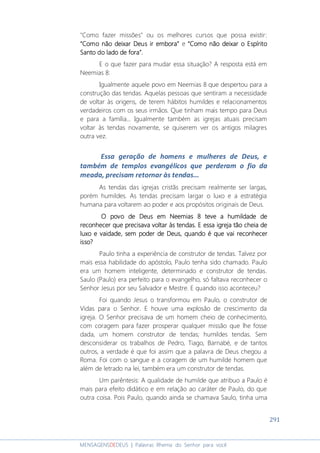291
MENSAGENSDEDEUS | Palavras Rhema do Senhor para você
"Como fazer missões" ou os melhores cursos que possa existir:
“Como não deixar Deus ir embora”“Como não deixar Deus ir embora”“Como não deixar Deus ir embora”“Como não deixar Deus ir embora” e “Como não deixar o Espírito“Como não deixar o Espírito“Como não deixar o Espírito“Como não deixar o Espírito
Santo do lado de fora”Santo do lado de fora”Santo do lado de fora”Santo do lado de fora”....
E o que fazer para mudar essa situação? A resposta está em
Neemias 8:
Igualmente aquele povo em Neemias 8 que despertou para a
construção das tendas. Aquelas pessoas que sentiram a necessidade
de voltar às origens, de terem hábitos humildes e relacionamentos
verdadeiros com os seus irmãos. Que tinham mais tempo para Deus
e para a família... Igualmente também as igrejas atuais precisam
voltar às tendas novamente, se quiserem ver os antigos milagres
outra vez.
Essa geração de homens e mulheres de Deus, e
também de templos evangélicos que perderam o fio da
meada, precisam retornar às tendas...
As tendas das igrejas cristãs precisam realmente ser largas,
porém humildes. As tendas precisam largar o luxo e a estratégia
humana para voltarem ao poder e aos propósitos originais de Deus.
O povo de Deus em Neemias 8 teve a humildade deO povo de Deus em Neemias 8 teve a humildade deO povo de Deus em Neemias 8 teve a humildade deO povo de Deus em Neemias 8 teve a humildade de
reconhecer que preconhecer que preconhecer que preconhecer que precisava voltar às tendas. E essa igreja tão cheia derecisava voltar às tendas. E essa igreja tão cheia derecisava voltar às tendas. E essa igreja tão cheia derecisava voltar às tendas. E essa igreja tão cheia de
luxo e vaidade, sem poder de Deus, quando é que vai reconhecerluxo e vaidade, sem poder de Deus, quando é que vai reconhecerluxo e vaidade, sem poder de Deus, quando é que vai reconhecerluxo e vaidade, sem poder de Deus, quando é que vai reconhecer
isso?isso?isso?isso?
Paulo tinha a experiência de construtor de tendas. Talvez por
mais essa habilidade do apóstolo, Paulo tenha sido chamado. Paulo
era um homem inteligente, determinado e construtor de tendas.
Saulo (Paulo) era perfeito para o evangelho, só faltava reconhecer o
Senhor Jesus por seu Salvador e Mestre. E quando isso aconteceu?
Foi quando Jesus o transformou em Paulo, o construtor de
Vidas para o Senhor. E houve uma explosão de crescimento da
igreja. O Senhor precisava de um homem cheio de conhecimento,
com coragem para fazer prosperar qualquer missão que lhe fosse
dada, um homem construtor de tendas; humildes tendas. Sem
desconsiderar os trabalhos de Pedro, Tiago, Barnabé, e de tantos
outros, a verdade é que foi assim que a palavra de Deus chegou a
Roma. Foi com o sangue e a coragem de um humilde homem que
além de letrado na lei, também era um construtor de tendas.
Um parêntesis: A qualidade de humilde que atribuo a Paulo é
mais para efeito didático e em relação ao caráter de Paulo, do que
outra coisa. Pois Paulo, quando ainda se chamava Saulo, tinha uma
 