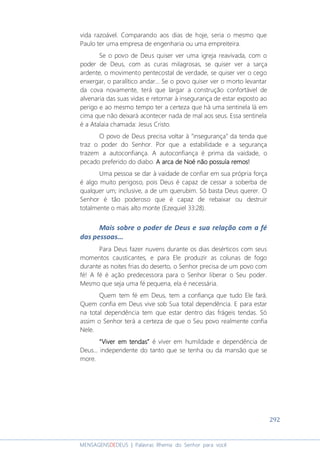292
MENSAGENSDEDEUS | Palavras Rhema do Senhor para você
vida razoável. Comparando aos dias de hoje, seria o mesmo que
Paulo ter uma empresa de engenharia ou uma empreiteira.
Se o povo de Deus quiser ver uma igreja reavivada, com o
poder de Deus, com as curas milagrosas, se quiser ver a sarça
ardente, o movimento pentecostal de verdade, se quiser ver o cego
enxergar, o paralítico andar... Se o povo quiser ver o morto levantar
da cova novamente, terá que largar a construção confortável de
alvenaria das suas vidas e retornar à insegurança de estar exposto ao
perigo e ao mesmo tempo ter a certeza que há uma sentinela lá em
cima que não deixará acontecer nada de mal aos seus. Essa sentinela
é a Atalaia chamada: Jesus Cristo.
O povo de Deus precisa voltar à “insegurança” da tenda que
traz o poder do Senhor. Por que a estabilidade e a segurança
trazem a autoconfiança. A autoconfiança é prima da vaidade, o
pecado preferido do diabo. A arca de Noé não possuía remos!A arca de Noé não possuía remos!A arca de Noé não possuía remos!A arca de Noé não possuía remos!
Uma pessoa se dar à vaidade de confiar em sua própria força
é algo muito perigoso, pois Deus é capaz de cessar a soberba de
qualquer um; inclusive, a de um querubim. Só basta Deus querer. O
Senhor é tão poderoso que é capaz de rebaixar ou destruir
totalmente o mais alto monte (Ezequiel 33:28).
Mais sobre o poder de Deus e sua relação com a fé
das pessoas...
Para Deus fazer nuvens durante os dias desérticos com seus
momentos causticantes, e para Ele produzir as colunas de fogo
durante as noites frias do deserto, o Senhor precisa de um povo com
fé! A fé é ação predecessora para o Senhor liberar o Seu poder.
Mesmo que seja uma fé pequena, ela é necessária.
Quem tem fé em Deus, tem a confiança que tudo Ele fará.
Quem confia em Deus vive sob Sua total dependência. E para estar
na total dependência tem que estar dentro das frágeis tendas. Só
assim o Senhor terá a certeza de que o Seu povo realmente confia
Nele.
“Viver em tendas”“Viver em tendas”“Viver em tendas”“Viver em tendas” é viver em humildade e dependência de
Deus... independente do tanto que se tenha ou da mansão que se
more.
 