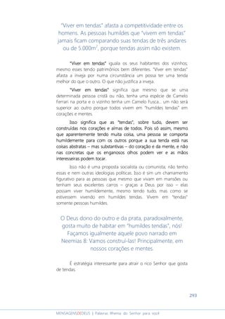 293
MENSAGENSDEDEUS | Palavras Rhema do Senhor para você
“Viver em tendas” afasta a competitividade entre os
homens. As pessoas humildes que “vivem em tendas”
jamais ficam comparando suas tendas de três andares
ou de 5.000m2
, porque tendas assim não existem.
““““Viver em tendasViver em tendasViver em tendasViver em tendas”””” iguala os seus habitantes dos vizinhos;
mesmo esses tendo patrimônios bem diferentes. “Viver em tendas”
afasta a inveja por numa circunstância um possa ter uma tenda
melhor do que o outro. O que não justifica a inveja.
““““Viver em tendasViver em tendasViver em tendasViver em tendas”””” significa que mesmo que se uma
determinada pessoa cristã ou não, tenha uma espécie de Camelo
Ferrari na porta e o vizinho tenha um Camelo Fusca... um não será
superior ao outro porque todos vivem em “humildes tendas” em
corações e mentes.
Isso significa que asIsso significa que asIsso significa que asIsso significa que as ““““tendastendastendastendas””””, sobre, sobre, sobre, sobre tudo, devem sertudo, devem sertudo, devem sertudo, devem ser
construídas nos corações econstruídas nos corações econstruídas nos corações econstruídas nos corações e almasalmasalmasalmas de todosde todosde todosde todos. Pois só assim, mesmo. Pois só assim, mesmo. Pois só assim, mesmo. Pois só assim, mesmo
que aparentemente tendo muita coisa,que aparentemente tendo muita coisa,que aparentemente tendo muita coisa,que aparentemente tendo muita coisa, umaumaumauma pessoa se comportapessoa se comportapessoa se comportapessoa se comporta
humildemente para com os outroshumildemente para com os outroshumildemente para com os outroshumildemente para com os outros porque a sua tenda estporque a sua tenda estporque a sua tenda estporque a sua tenda estáááá nasnasnasnas
coisas abstratascoisas abstratascoisas abstratascoisas abstratas –––– mas substantivasmas substantivasmas substantivasmas substantivas –––– ddddo coraço coraço coraço coração e dão e dão e dão e daaaa mentementementemente, e não, e não, e não, e não
nas concretas que os enganosos olhos pnas concretas que os enganosos olhos pnas concretas que os enganosos olhos pnas concretas que os enganosos olhos podem verodem verodem verodem ver e as mãose as mãose as mãose as mãos
interesseiras podem tocarinteresseiras podem tocarinteresseiras podem tocarinteresseiras podem tocar....
Isso não é uma proposta socialista ou comunista; não tenho
essas e nem outras ideologias políticas. Isso é sim um chamamento
figurativo para as pessoas que mesmo que vivam em mansões ou
tenham seus excelentes carros – graças a Deus por isso – elas
possam viver humildemente, mesmo tendo tudo, mas como se
estivessem vivendo em humildes tendas. Vivem em “tendas”
somente pessoas humildes.
O Deus dono do outro e da prata, paradoxalmente,
gosta muito de habitar em “humildes tendas”, nós!
Façamos igualmente aquele povo narrado em
Neemias 8: Vamos construí-las! Principalmente, em
nossos corações e mentes.
É estratégia interessante para atrair o rico Senhor que gosta
de tendas.
 