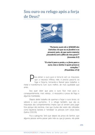 295
MENSAGENSDEDEUS | Palavras Rhema do Senhor para você
Sou ouro ou refugo após a forja
de Deus?
“Portanto assim diz o SENHOR dos
Exércitos: Eis que eu os fundirei e os
provarei; pois, de que outra maneira
procederia com a filha do meu povo?”
(Jeremias 9:7)
“O crisol é para a prata, e o forno para o
ouro; mas o Senhor é quem prova os
corações.”
(Provérbios 17:3)
ara extrair o ouro puro e torna-lo sem as impurezas
que a natureza infiltrou nele, é preciso passa-lo ao
fogo e forja-lo, tornando-o flexível para trabalhar o
metal e transforma-lo num ouro melhor, de mais qualidade que
antes.
Isso quer dizer que para o ouro ficar mais puro e,
consequentemente, mais valioso... é necessária a prova de fogo e
algumas marteladas.
Depois deste trabalho de queimar e forjar o ouro bruto, só
sobrará o ouro puríssimo... E o refugo também, que são as
impurezas dos comportamentos ímpios que só servem para jogar
fora porque são escórias, mas que muitas das vezes são utilizadas
como bijuterias baratas e “vendidas” às pessoas com coisas boas
(Salmo 119:119).
Fica a pergunta: Será que depois da prova do Senhor, que
alguma pessoa venha passar pela vida ou que já passou, ela pode
P
 