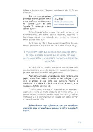 296
MENSAGENSDEDEUS | Palavras Rhema do Senhor para você
indagar a si mesma assim: “Sou ouro ou refugo na mão do Ourives
Celestial?”.
Será que todos que passamSerá que todos que passamSerá que todos que passamSerá que todos que passam
pela forja de Deus, podem afirmarpela forja de Deus, podem afirmarpela forja de Deus, podem afirmarpela forja de Deus, podem afirmar
o que Jó afirmou e está registradoo que Jó afirmou e está registradoo que Jó afirmou e está registradoo que Jó afirmou e está registrado
no capítulono capítulono capítulono capítulo 23:10 da Bíblia23:10 da Bíblia23:10 da Bíblia23:10 da Bíblia
Sagrada: “[...] proveSagrada: “[...] proveSagrada: “[...] proveSagrada: “[...] prove----me, e saireime, e saireime, e saireime, e sairei
como ocomo ocomo ocomo o ouro.”?ouro.”?ouro.”?ouro.”?
Após a forja do Senhor, em que nos transformamos ou nos
transformaremos... Em nobres pessoas escolhidas, separadas e
lapidadas ou descartes que muitas das vezes insistem em quererem
brilhar igual ao nobre ouro?
Ou é nobre ou não é. Deus não admite aparência de ouro.
Ele não aprova coisas mascaradas. Para Ele se não é nobre, é refugo.
É muito bom saber que depois de uma grande prova
de fogo, a pessoa perceba que se tornou em algo
precioso para Deus; uma pessoa que poderá ser útil na
obra Dele.
Ao passo que do contrário é de causar muita tristeza, visto
que, quem desejaria ser o resto, as impurezas tiradas do ouro após a
prova de fogo e das marteladas na forja do Senhor?
Assim comoAssim comoAssim comoAssim como um vaso é um produto do oleiroum vaso é um produto do oleiroum vaso é um produto do oleiroum vaso é um produto do oleiro nananana OOOOlarialarialarialaria,,,, umaumaumauma
pepita de ouro é um produto do ourives, na forjapepita de ouro é um produto do ourives, na forjapepita de ouro é um produto do ourives, na forjapepita de ouro é um produto do ourives, na forja. A forja é o. A forja é o. A forja é o. A forja é o lugarlugarlugarlugar
onde seonde seonde seonde se preparapreparapreparaprepara o ouro bruto para purificao ouro bruto para purificao ouro bruto para purificao ouro bruto para purifica----lolololo, inclusive à, inclusive à, inclusive à, inclusive à
marteladas.marteladas.marteladas.marteladas. Já aJá aJá aJá a olaria é o local onde o vaso éolaria é o local onde o vaso éolaria é o local onde o vaso éolaria é o local onde o vaso é criado, e secriado, e secriado, e secriado, e se
necessário... Refeito!necessário... Refeito!necessário... Refeito!necessário... Refeito! (Jeremias 18).(Jeremias 18).(Jeremias 18).(Jeremias 18).
Com isso, entende-se que só é possível ser um vaso bom,
depois de o barro ser muito amassado; da mesma forma, só é
possível ter ouro puro e mais precioso, depois de muito fogo e várias
marteladas. E só é possível possuir um coração bom após o Senhor
o provar (Provérbios 17:3).
Seja mais uma peça refinada de ouro que a qualquer
momento pode ser usada para adornar a noiva, a igreja de
Cristo...
Jó 23:10
Mas Ele sabe o meu caminho;
prove-me, e sairei como o ouro.
 