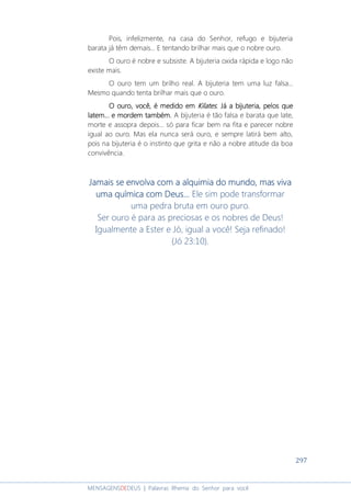 297
MENSAGENSDEDEUS | Palavras Rhema do Senhor para você
Pois, infelizmente, na casa do Senhor, refugo e bijuteria
barata já têm demais... E tentando brilhar mais que o nobre ouro.
O ouro é nobre e subsiste. A bijuteria oxida rápida e logo não
existe mais.
O ouro tem um brilho real. A bijuteria tem uma luz falsa...
Mesmo quando tenta brilhar mais que o ouro.
O ouroO ouroO ouroO ouro, você,, você,, você,, você, é medido emé medido emé medido emé medido em KilatesKilatesKilatesKilates.... Já aJá aJá aJá a bijuteriabijuteriabijuteriabijuteria,,,, pelos quepelos quepelos quepelos que
latemlatemlatemlatem............ e morde morde morde mordem também.em também.em também.em também. A bijuteria é tão falsa e barata que late,
morte e assopra depois... só para ficar bem na fita e parecer nobre
igual ao ouro. Mas ela nunca será ouro, e sempre latirá bem alto,
pois na bijuteria é o instinto que grita e não a nobre atitude da boa
convivência.
Jamais se envolva com a alquimia do mundo, mas vivaJamais se envolva com a alquimia do mundo, mas vivaJamais se envolva com a alquimia do mundo, mas vivaJamais se envolva com a alquimia do mundo, mas viva
uma química com Deus...uma química com Deus...uma química com Deus...uma química com Deus... Ele sim pode transformar
uma pedra bruta em ouro puro.
Ser ouro é para as preciosas e os nobres de Deus!
Igualmente a Ester e Jó, igual a você! Seja refinado!
(Jó 23:10).
 
