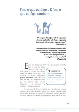 298
MENSAGENSDEDEUS | Palavras Rhema do Senhor para você
Faça o que eu digo... E faça o
que eu faço também!
“Obedeçam-lhes e façam tudo o que eles
dizem a vocês. Mas não façam o que eles
fazem, pois não praticam o que pregam.”
(Mateus 23:3)
“O homem que observa atentamente a lei
perfeita, que traz a liberdade, e persevera
na prática dessa lei, não esquecendo
o que ouviu mas praticando-o,
será feliz naquilo que fizer.”
(Tiago 1:25)
xiste um ditado que diz: “Faça o que eu digo, mas não
faça o que eu faço”.
Sabemos que isso é
uma crítica às pessoas que dizem
uma coisa, porém fazem outra. São
moralistas e quase imaculadas
quando discursamquando discursamquando discursamquando discursam, mas em suas
vidas, no dia a dia, cometem erros
que elas mesmas estão sempre
criticando, e as tornando na
verdade... Em falsas moralistas.
Frequentemente leio em notícias ou vejo algumas pessoas
criticarem as pessoas dadas à moral, e não consigo entender esses
críticos. Não deveriam ser os imorais objetos de críticas? Não vejo
problema algum numa pessoa moralista, gosto desse tipo de pessoa.
E Filipenses 4:9
Disse Paulo: “O que também
aprendestes, e recebestes, e
ouvistes, e vistes em mim, isso
fazei; e o Deus de paz será
convosco.”
 