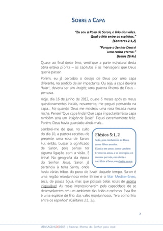 2
MENSAGENSDEDEUS | Palavras Rhema do Senhor para você
SOBRE A CAPA
“Eu sou a Rosa de Saron, o lírio dos vales.
Qual o lírio entre os espinhos.”
(Cantares 2:1,2)
“Porque o Senhor Deus é
uma rocha eterna.”
(Isaías 26:4b)
Quase ao final deste livro, senti que a parte estrutural desta
obra estava pronta – os capítulos e as mensagens que Deus
queria passar.
Porém, eu já percebia o desejo de Deus por uma capa
diferente, no sentido de ser impactante. Ou seja, a capa deveria
“falar”, deveria ser um insight, uma palavra Rhema de Deus –
pensava.
Hoje, dia 16 de junho de 2012, quase 6 meses após os meus
questionamentos iniciais, novamente, me peguei pensando na
capa... Foi quando Deus me mostrou uma rosa fincada numa
rocha. Pensei “Que capa linda! Que capa impactante! Essa capa
também será um insight de Deus!” Fiquei extremamente feliz.
Porém, Deus havia guardado ainda mais...
Lembrei-me de que, no culto
do dia 10, a pastora recebeu de
presente uma rosa de Saron.
Fui, então, buscar o significado
de Saron, pois pensei ter
alguma ligação com a visão. E
tinha! Na geografia da época
do Senhor Jesus, Saron já
pertencia à terra Santa, onde
havia várias tribos do povo de Israel daquele tempo. Saron é
uma região montanhosa entre Efraim e o Mar MediterrâneoMar MediterrâneoMar MediterrâneoMar Mediterrâneo,
seca, de pouca água, mas que possuía belas rosas de aroma
inigualável. As rosas impressionavam pela capacidade de se
desenvolverem em um ambiente tão árido e rochoso. Essa flor
é uma espécie de lírio dos vales montanhosos, “era como lírio
entre os espinhos” (Cantares 2:1, 2a).
Efésios 5:1, 2
Sede, pois, imitadores de Deus,
como filhos amados.
E andai em amor, como também
Cristo vos amou, e se entregou a si
mesmo por nós, em oferta e
sacrifício a Deus, em cheiro suave.
 