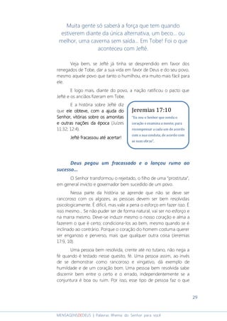 29
MENSAGENSDEDEUS | Palavras Rhema do Senhor para você
Muita gente só saberá a força que tem quando
estiverem diante da única alternativa, um beco... ou
melhor, uma caverna sem saída... Em Tobe! Foi o que
aconteceu com Jefté.
Veja bem, se Jefté já tinha se desprendido em favor dos
renegados de Tobe, dar a sua vida em favor de Deus e do seu povo,
mesmo aquele povo que tanto o humilhou, era muito mais fácil para
ele.
E logo mais, diante do povo, a nação ratificou o pacto que
Jefté e os anciãos fizeram em Tobe.
E a história sobre Jefté diz
que ele obteve, com a ajuda doele obteve, com a ajuda doele obteve, com a ajuda doele obteve, com a ajuda do
Senhor, vitórias sobre os amonitasSenhor, vitórias sobre os amonitasSenhor, vitórias sobre os amonitasSenhor, vitórias sobre os amonitas
e outras nações da épocae outras nações da épocae outras nações da épocae outras nações da época (Juízes
11:32; 12:4).
Jefté fracassou até acertar!Jefté fracassou até acertar!Jefté fracassou até acertar!Jefté fracassou até acertar!
Deus pegou um fracassado e o lançou rumo ao
sucesso...
O Senhor transformou o rejeitado, o filho de uma “prostituta”,
em general invicto e governador bem sucedido de um povo.
Nessa parte da história se aprende que não se deve ser
rancoroso com os algozes, as pessoas devem ser bem resolvidas
psicologicamente. É difícil, mas vale a pena o esforço em fazer isso. É
isso mesmo... Se não puder ser de forma natural, vai ser no esforço e
na marra mesmo. Deve-se induzir mesmo o nosso coração e alma a
fazerem o que é certo; condiciona-los ao bem, mesmo quando se é
inclinado ao contrário. Porque o coração do homem costuma querer
ser enganoso e perverso, mais que qualquer outra coisa (Jeremias
17:9, 10).
Uma pessoa bem resolvida, crente até no tutano, não nega a
fé quando é testado nesse quesito, fé. Uma pessoa assim, ao invés
de se demonstrar como rancoroso e vingativo, dá exemplo de
humildade e de um coração bom. Uma pessoa bem resolvida sabe
discernir bem entre o certo e o errado, independentemente se a
conjuntura é boa ou ruim. Por isso, esse tipo de pessoa faz o que
Jeremias 17:10
“Eu sou o Senhor que sonda o
coração e examina a mente, para
recompensar a cada um de acordo
com a sua conduta, de acordo com
as suas obras”.
 