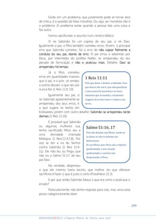299
MENSAGENSDEDEUS | Palavras Rhema do Senhor para você
Existe sim um problema, que justamente pode se tornar alvo
de crítica, é a questão do falso moralista. Ou seja, ser moralista não é
o problema. O problema existe quando a pessoa fala uma coisa e
faz outra.
Vamos aprofundar o assunto num cenário bíblico:
O rei Salomão foi um copista de seu pai, o rei Davi.
Igualmente o pai, o filho também cometeu erros. Porém, o principal
erro que Salomão cometeu, foi o erro de não copiarnão copiarnão copiarnão copiar fielmentefielmentefielmentefielmente aaaa
conduta doconduta doconduta doconduta do seuseuseuseu paipaipaipai, diante de erro, diante de erro, diante de erro, diante de erro. O pai errou e advertido por
Deus, por intermédio do profeta Natãn, se arrependeu do seu
pecado de fornicação e não onão onão onão o praticou maispraticou maispraticou maispraticou mais. Detalhe: Davi seDavi seDavi seDavi se
arrependeuarrependeuarrependeuarrependeu háháháhá tempotempotempotempo.
Já o filho, cometeu
erros em quantidades maiores
que o pai, e o pior, se rendeu
a outros deuses; o que seu pai
nunca fez (1 Reis 11:9, 10).
Igualmente seu pai, o
rei Salomão aparentemente se
arrependeu dos seus erros, é
o que sugere os textos em
Eclesiastes; porém com outro detalhe: SalomãoSalomãoSalomãoSalomão se arrependeu tardese arrependeu tardese arrependeu tardese arrependeu tarde
demaisdemaisdemaisdemais (1 Reis 11:10).
É provável que Salomão
ou algumas mulheres sua,
tenha sacrificado filhos seu a
uma divindade chamada
Moloque (1 Reis:11:4,7,8). Por
isso se fez a ira do Senhor
contra Salomão (1 Reis 11:9-
11). Ele não leu ou fingiu que
não viu o Salmo 51:17, de seu
pai Davi.
Na verdade, despresou
o que ele mesmo havia escrito, que melhor do que oferecer
sacrifícios é fazer o que é justo e certo (Provérbios 21:3).
E por que então Salomão falava o que era certo e praticava o
errado?
Particularmente, não tenho resposta para isso, mas uma coisa
posso categoricamente dizer:
1 Reis 11:11
Pelo que disse o Senhor a Salomão: Pois
que houve isto em ti, que não guardaste
o meu concerto (acordo) e os meus
estatutos que te mandei, certamente
rasgarei de ti este reino e o darei a teu
servo.
Salmo 51:16, 17
Pois não desejas sacrifícios, senão eu
os daria; tu não te deleitas em
holocaustos.
Os sacrifícios para Deus são o espírito
quebrantado; a um coração
quebrantado e contrito não
desprezarás, ó Deus.
 