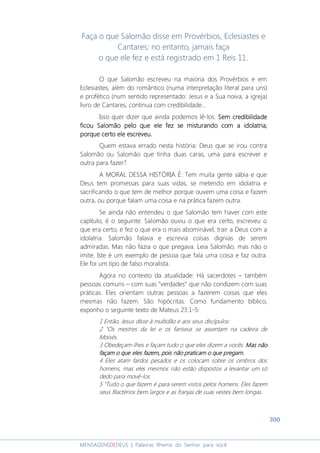 300
MENSAGENSDEDEUS | Palavras Rhema do Senhor para você
Faça o que Salomão disse em Provérbios, Eclesiastes e
Cantares; no entanto, jamais faça
o que ele fez e está registrado em 1 Reis 11.
O que Salomão escreveu na maioria dos Provérbios e em
Eclesiastes, além do romântico (numa interpretação literal para uns)
e profético (num sentido representado: Jesus e a Sua noiva, a igreja)
livro de Cantares, continua com credibilidade...
Isso quer dizer que ainda podemos lê-los. Sem credibilidadeSem credibilidadeSem credibilidadeSem credibilidade
fffficou Salomão peloicou Salomão peloicou Salomão peloicou Salomão pelo que ele fezque ele fezque ele fezque ele fez se misturando com a idolatriase misturando com a idolatriase misturando com a idolatriase misturando com a idolatria;;;;
porque certo eleporque certo eleporque certo eleporque certo ele escreveuescreveuescreveuescreveu....
Quem estava errado nesta história: Deus que se irou contra
Salomão ou Salomão que tinha duas caras, uma para escrever e
outra para fazer?
A MORAL DESSA HISTÓRIA É: Tem muita gente sábia e que
Deus tem promessas para suas vidas, se metendo em idolatria e
sacrificando o que tem de melhor porque ouvem uma coisa e fazem
outra, ou porque falam uma coisa e na prática fazem outra.
Se ainda não entendeu o que Salomão tem haver com este
capítulo, é o seguinte: Salomão ouviu o que era certo, escreveu o
que era certo, e fez o que era o mais abominável, trair a Deus com a
idolatria. Salomão falava e escrevia coisas dignias de serem
admiradas. Mas não fazia o que pregava. Leia Salomão, mas não o
imite. Iste é um exemplo de pessoa que fala uma coisa e faz outra.
Ele foi um tipo de falso moralista.
Agora no contexto da atualidade: Há sacerdotes – também
pessoas comuns – com suas “verdades” que não condizem com suas
práticas. Eles orientam outras pessoas a fazerem coisas que eles
mesmas não fazem. São hipócritas. Como fundamento bíblico,
exponho o seguinte texto de Mateus 23:1-5:
1 Então, Jesus disse à multidão e aos seus discípulos:
2 "Os mestres da lei e os fariseus se assentam na cadeira de
Moisés.
3 Obedeçam-lhes e façam tudo o que eles dizem a vocês. Mas nãoMas nãoMas nãoMas não
façam o que eles fazem, pois não praticam o que pregam.façam o que eles fazem, pois não praticam o que pregam.façam o que eles fazem, pois não praticam o que pregam.façam o que eles fazem, pois não praticam o que pregam.
4 Eles atam fardos pesados e os colocam sobre os ombros dos
homens, mas eles mesmos não estão dispostos a levantar um só
dedo para movê-los.
5 "Tudo o que fazem é para serem vistos pelos homens. Eles fazem
seus filactérios bem largos e as franjas de suas vestes bem longas.
 