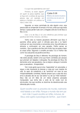 301
MENSAGENSDEDEUS | Palavras Rhema do Senhor para você
E o que mais aprendemos com isso?
Primeiro, se existir alguém
em quem se possa espelhar, que
se faça com a certeza de que essa
pessoa seja um exemplo em
palavra e, também, em práticas na
vida (1 João 3:18).
Segundo, se nSegundo, se nSegundo, se nSegundo, se nessa caminhada da vidaessa caminhada da vidaessa caminhada da vidaessa caminhada da vida alguém erraralguém erraralguém erraralguém errar,,,, essaessaessaessa
pessoa deve sepessoa deve sepessoa deve sepessoa deve se arrependerarrependerarrependerarrepender háháháhá tempo etempo etempo etempo e háháháhá hora, ahora, ahora, ahora, antes que seja tardentes que seja tardentes que seja tardentes que seja tarde
demaisdemaisdemaisdemais. E. E. E. E possa perder tudopossa perder tudopossa perder tudopossa perder tudo comcomcomcom a chegadaa chegadaa chegadaa chegada certacertacertacerta da ira de Deus (1da ira de Deus (1da ira de Deus (1da ira de Deus (1
Reis 11:11).Reis 11:11).Reis 11:11).Reis 11:11).
Citar a ira de Deus é só uma referência para lembrar que
paciência tem limite, inclusive, a de Deus.
Tenho visto os maioresTenho visto os maioresTenho visto os maioresTenho visto os maiores pecadores afirmarem que Deus épecadores afirmarem que Deus épecadores afirmarem que Deus épecadores afirmarem que Deus é
pacipacipacipacieeeente;nte;nte;nte; afinal, pensar assim é cômodo para eles e os fazafinal, pensar assim é cômodo para eles e os fazafinal, pensar assim é cômodo para eles e os fazafinal, pensar assim é cômodo para eles e os fazemememem
continuar em seus recorrentes e conscientes erros. Econtinuar em seus recorrentes e conscientes erros. Econtinuar em seus recorrentes e conscientes erros. Econtinuar em seus recorrentes e conscientes erros. Essa afirmativa osssa afirmativa osssa afirmativa osssa afirmativa os
alimenta a continuarem em seus pecados. Prefiro pensar aoalimenta a continuarem em seus pecados. Prefiro pensar aoalimenta a continuarem em seus pecados. Prefiro pensar aoalimenta a continuarem em seus pecados. Prefiro pensar ao
contráriocontráriocontráriocontrário... Que... Que... Que... Que a paciência de Deusa paciência de Deusa paciência de Deusa paciência de Deus tem limitetem limitetem limitetem limite. I. I. I. Isso me ajuda a fazersso me ajuda a fazersso me ajuda a fazersso me ajuda a fazer
as coisas certas.as coisas certas.as coisas certas.as coisas certas. SegSegSegSeguindo o conselho de Isaías 7:13: é melhoruindo o conselho de Isaías 7:13: é melhoruindo o conselho de Isaías 7:13: é melhoruindo o conselho de Isaías 7:13: é melhor nãonãonãonão
correr risco abusando da paciência de Deus.correr risco abusando da paciência de Deus.correr risco abusando da paciência de Deus.correr risco abusando da paciência de Deus.
A psicologia de Deus é diferente. Na psicologia do homem,A psicologia de Deus é diferente. Na psicologia do homem,A psicologia de Deus é diferente. Na psicologia do homem,A psicologia de Deus é diferente. Na psicologia do homem,
não existe pecado, existenão existe pecado, existenão existe pecado, existenão existe pecado, existemmmm erros que foram cometidos por pessoaserros que foram cometidos por pessoaserros que foram cometidos por pessoaserros que foram cometidos por pessoas
que precisam ser beijadas e abraçadas. Na psicologia de Deus, Eleque precisam ser beijadas e abraçadas. Na psicologia de Deus, Eleque precisam ser beijadas e abraçadas. Na psicologia de Deus, Eleque precisam ser beijadas e abraçadas. Na psicologia de Deus, Ele
demonstra amor aos pecadores, mas os beijos e abraços é somentedemonstra amor aos pecadores, mas os beijos e abraços é somentedemonstra amor aos pecadores, mas os beijos e abraços é somentedemonstra amor aos pecadores, mas os beijos e abraços é somente
para os pecadorespara os pecadorespara os pecadorespara os pecadores............ AAAArrependirrependirrependirrependidos!dos!dos!dos!
Tem muita gente que já virou “especialista” em psicaTem muita gente que já virou “especialista” em psicaTem muita gente que já virou “especialista” em psicaTem muita gente que já virou “especialista” em psicanalise, enalise, enalise, enalise, e
segue a vida imputando às pessoas a culpa por suas mazelas desegue a vida imputando às pessoas a culpa por suas mazelas desegue a vida imputando às pessoas a culpa por suas mazelas desegue a vida imputando às pessoas a culpa por suas mazelas de
vida. Se saem de coitadinhos e de “santinhos” em meio às suasvida. Se saem de coitadinhos e de “santinhos” em meio às suasvida. Se saem de coitadinhos e de “santinhos” em meio às suasvida. Se saem de coitadinhos e de “santinhos” em meio às suas
irresponsabilidades cometidasirresponsabilidades cometidasirresponsabilidades cometidasirresponsabilidades cometidas,,,, falandofalandofalandofalando sempresempresempresempre que a culpa dos seusque a culpa dos seusque a culpa dos seusque a culpa dos seus
erros e pecados são do seu “pai sádico” ou de sua “mãeerros e pecados são do seu “pai sádico” ou de sua “mãeerros e pecados são do seu “pai sádico” ou de sua “mãeerros e pecados são do seu “pai sádico” ou de sua “mãe madrasta”.madrasta”.madrasta”.madrasta”.
Deus não cai em lábia de um talvez propenso psicopataDeus não cai em lábia de um talvez propenso psicopataDeus não cai em lábia de um talvez propenso psicopataDeus não cai em lábia de um talvez propenso psicopata
manipulador, que tenha tido a sorte de ter vivido num larmanipulador, que tenha tido a sorte de ter vivido num larmanipulador, que tenha tido a sorte de ter vivido num larmanipulador, que tenha tido a sorte de ter vivido num lar
estruturado, mas que escolheuestruturado, mas que escolheuestruturado, mas que escolheuestruturado, mas que escolheu as doutrinas das doutrinas das doutrinas das doutrinas daaaa desestruturaddesestruturaddesestruturaddesestruturada casaa casaa casaa casa
oferecidoferecidoferecidoferecidaaaa pelo mundo.pelo mundo.pelo mundo.pelo mundo.
Quem escolhe viver os preceitos do mundo, realmente
está fadado a ser órfão. Porque o mundo não tem pai
nem mãe. E quem escolhe ser órfão, inclusive, de
Deus, está sujeito à psicologia do Senhor... que é bem
1 João 3:18
Filhinhos, não amemos de palavra
nem de boca, mas em ação e em
verdade.
 