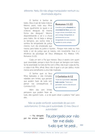 302
MENSAGENSDEDEUS | Palavras Rhema do Senhor para você
diferente. Nela, Ele não afaga manipulador nenhum ou
dissimulada alguma.
O Senhor é Senhor de
todos. Deus é pai de toda criatura.
Mesmo assim, trata seus filhos
“iguais igualmente os iguais e as
criaturas desiguais da mesma
forma das desiguais”. Mesmo
disponibilizando o sol e a chuva
para todos, Ele só beija e abraça
os benignos, aos outros resta a
sombra da tempestade de justiça
mesmo num dia ensolarado que
nasceu para todos os justos e injustos... Porque mais cedo ou mais
tarde o sol da justiça que já nasceu, virá novamente. Essa é a
eficiência da psicologia de Deus (Malaquias 4:2; Mateus 5:45;
Romanos 11:22).
Cada um tem o Pai que merece. Deus é severo com quem
quer severidade, porque o bom Pai só quer ser benigno com todos.
Se há severidade no trato do Pai com o filho, não é por culpa do Pai,
a culpa é do filho; afinal, Deus não é igual a um pai sádico, muito
menos seria semelhante a uma mãe madrasta.
O Senhor quer os Seus
filhos balizados e não mimados
rebeldes sem limites, que pensam
que podem fazer de tudo sem
pensar nas consequências (1
Coríntios 6:12).
Além dos sem limites
pensarem que podem fazer de
tudo, eles querem tudo... e ai de quem disser a palavra “não” para
eles.
Não se pode confundir autoridade de pai com
autoritarismo. O meu pai é autoridade. O meu Deus é
autoridade!
― Pai, obrigado― Pai, obrigado― Pai, obrigado― Pai, obrigado
por me ensinar sobrepor me ensinar sobrepor me ensinar sobrepor me ensinar sobre
Romanos 11:22
Considera, pois, a bondade e a
severidade de Deus: para com
os que caíram, severidade; mas
para contigo, benignidade, se
permaneceres na sua
benignidade; de outra maneira
também tu serás cortado.
.
1 Coríntios 6:12
“Tudo me é permitido", mas nem
tudo convém. "Tudo me é
permitido", mas eu não deixarei
que nada domine.
 