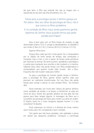 304
MENSAGENSDEDEUS | Palavras Rhema do Senhor para você
ele quer bem; o filho que entende isto não se magoa com a
repreensão do seu bom pai (Pai) (Provérbios 3:11, 12).
Talvez para a psicologia secular o Senhor pareça um
Pai sádico. Mas aos olhos da psicologia de Deus, nós é
que somos os filhos-problema.
E na condição de filhos maus ainda queremos ganhar
beijinhos do Senhor Jesus quando temos que pedir
perdão para Papai?
Deus é bom para com os filhos limpos de coração; os não
dissimulados (Salmo 73:1). E corrige os desobedientes; os rebeldes e
sem limites (1 Reis 11:7-10; 1 Crônicas 28:5-9; 2 Crônicas 7:17-22).
Sejamos filhos bons!
Porque Deus sabe que tem muita gente má e manipuladora
por aí. Depois de tanto tempo de terapia, elas começarão a
manipular mais e mais, e com o passar do tempo serão psicólocas
por hosmose às aversas. De tanto ouvirem, aprederão a psicologia e
a usarão para manipular seus ouvintes e não mudarem a si mesmas.
Sabendo disso, Deus não perde tempo com filhos problemáticos e
manipuladores que querem mudar todo mundo... Até a Deus.
Enquanto eles não mudam nada para melhor.
Se para a psicologia do homem perder tempo é dinheiro,
para a psicologia de Deus, ganhar tempo significa vidas que
precisam ser realmente transformadas. Por isso Deus não perde
tempo para corrigir e educar os seus amados filhos... Da maneira
dEle.
Paulo entendeu isso muito bem. Deixou de ganhar dinheiro
como vendedor de tendas, e se lançou a transformar as vidas em
nome de Jesus. Diante dos grandes desafios da vida dele, ele não
parava para fazer terapia alguma. A mensagem de Deus era o
consultório de psicologia de Paulo para manter sua alma em ordem.
O Espírito Santo foi o maior terapeuta daquele homem. E o Seu
consultório? O deserto.
P4ulo sobreviveu no mínimo a 4 afrontas de morte, mesmo
assim insistiu até o fim combatendo o bom combate.
Tem gente que não levou pauladas, nem pedradas e pensa
em desistir por pequenos problemas. Começara a caminhada
 