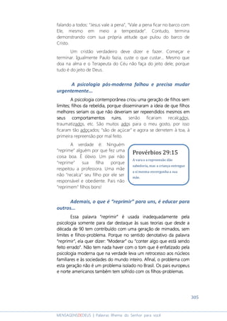 305
MENSAGENSDEDEUS | Palavras Rhema do Senhor para você
falando a todos: “Jesus vale a pena”, “Vale a pena ficar no barco com
Ele, mesmo em meio a tempestade”. Contudo, termina
demonstrando com sua própria atitude que pulou do barco de
Cristo.
Um cristão verdadeiro deve dizer e fazer. Começar e
terminar. Igualmente Paulo fazia, custe o que custar... Mesmo que
doa na alma e o Terapeuta do Céu não faça do jeito dele; porque
tudo é do jeito de Deus.
A psicologia pós-moderna falhou e precisa mudar
urgentemente...
A psicologiaA psicologiaA psicologiaA psicologia contemporânea criou uma geração de filhos semcontemporânea criou uma geração de filhos semcontemporânea criou uma geração de filhos semcontemporânea criou uma geração de filhos sem
limites; filhos da rebeldialimites; filhos da rebeldialimites; filhos da rebeldialimites; filhos da rebeldia, porque, porque, porque, porque disseminaram a ideia de que filhosdisseminaram a ideia de que filhosdisseminaram a ideia de que filhosdisseminaram a ideia de que filhos
melhores seriam os quemelhores seriam os quemelhores seriam os quemelhores seriam os que nãonãonãonão deveriamdeveriamdeveriamdeveriam serserserser repeendidosrepeendidosrepeendidosrepeendidos mesmos emmesmos emmesmos emmesmos em
seus comportamentos ruinsseus comportamentos ruinsseus comportamentos ruinsseus comportamentos ruins, senão ficariam recalcados,
traumatizados, etc. São muitos ados para o meu gosto, por isso
ficaram tão adoçados; “são de açúcar” e agora se derretem à toa, à
primeira repreensão por mal feito.
A verdade é: Ninguém
“reprime” alguém por que fez uma
coisa boa. É óbvio. Um pai não
“reprime” sua filha porque
respeitou a professora. Uma mãe
não “recalca” seu filho por ele ser
responsável e obediente. Pais não
“reprimem” filhos bons!
Ademais, o que é “reprimir” para uns, é educar para
outros...
Essa palavraEssa palavraEssa palavraEssa palavra ““““reprimirreprimirreprimirreprimir”””” é usada inadequadamente pelaé usada inadequadamente pelaé usada inadequadamente pelaé usada inadequadamente pela
psicologia somente para dar destaque às suas teoriaspsicologia somente para dar destaque às suas teoriaspsicologia somente para dar destaque às suas teoriaspsicologia somente para dar destaque às suas teorias que desde aque desde aque desde aque desde a
década de 90 tdécada de 90 tdécada de 90 tdécada de 90 teeeemmmm contribuído com uma geraçãocontribuído com uma geraçãocontribuído com uma geraçãocontribuído com uma geração de mimados, semde mimados, semde mimados, semde mimados, sem
limites elimites elimites elimites e filhosfilhosfilhosfilhos----problemaproblemaproblemaproblema. Porque no sentido denotativo da palavra. Porque no sentido denotativo da palavra. Porque no sentido denotativo da palavra. Porque no sentido denotativo da palavra
““““reprimirreprimirreprimirreprimir””””, ela quer dizer, ela quer dizer, ela quer dizer, ela quer dizer:::: ““““MMMModeraroderaroderaroderar”””” ouououou ““““conter algo que está sendoconter algo que está sendoconter algo que está sendoconter algo que está sendo
feito erradofeito erradofeito erradofeito errado””””. Não tem nada haver com o tom que é enfatizado pela. Não tem nada haver com o tom que é enfatizado pela. Não tem nada haver com o tom que é enfatizado pela. Não tem nada haver com o tom que é enfatizado pela
psicologiapsicologiapsicologiapsicologia modernamodernamodernamoderna que na verdade leva um retrocesso aos núcleosque na verdade leva um retrocesso aos núcleosque na verdade leva um retrocesso aos núcleosque na verdade leva um retrocesso aos núcleos
familiares e àfamiliares e àfamiliares e àfamiliares e às sociedades do mundo inteiros sociedades do mundo inteiros sociedades do mundo inteiros sociedades do mundo inteiro.... Afinal, o problema comAfinal, o problema comAfinal, o problema comAfinal, o problema com
esta geração não é um problema isolado no Brasil. Os pais europeusesta geração não é um problema isolado no Brasil. Os pais europeusesta geração não é um problema isolado no Brasil. Os pais europeusesta geração não é um problema isolado no Brasil. Os pais europeus
e norte americanos também tem sofrido com os filhose norte americanos também tem sofrido com os filhose norte americanos também tem sofrido com os filhose norte americanos também tem sofrido com os filhos----problemas.problemas.problemas.problemas.
Provérbios 29:15
A vara e a repreensão dão
sabedoria, mas a criança entregue
a si mesma envergonha a sua
mãe.
 