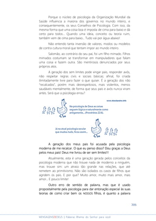 306
MENSAGENSDEDEUS | Palavras Rhema do Senhor para você
Porque o núcleo de psicologia da Organização Mundial da
Saúde influencia a maioria dos governos no mundo inteiro, e
consequentemente, os seus Conselhos de Psicologia. Com isso, da
mesma forma que uma coisa boa é imposta de cima para baixo e dá
certo para todos... Quando uma ideia, conceito ou teoria ruim,
também vem de cima para baixo... Tudo vai por água abaixo!
Não entendo tanta inversão de valores, modos ou modelos
de contra cultura moral que tentam impor ao mundo inteiro.
Salomão, ao contrário do seu pai, foi um filho mimado. Filhos
mimados costumam se transformar em manipuladores que falam
uma coisa e fazem outra. São mentirosos denunciados por seus
próprios atos.
A geração dos sem limites pode xingar pais, responder avós,
não respeitar regras civis e sociais básicas; afinal, foi criada
ilimitadamente livre para fazer o que quiser. É a geração dos não
“recalcados”, porém mais desrespeitosos, mais violentos, menos
saudáveis mentalmente, de forma que seus pais e avós nunca viram
antes. Será que a psicologia errou?
A geração dos meus pais foi acusada pela psicologiaA geração dos meus pais foi acusada pela psicologiaA geração dos meus pais foi acusada pela psicologiaA geração dos meus pais foi acusada pela psicologia
moderna de me recalcar. O que eu penso disso? Dou graças a Deusmoderna de me recalcar. O que eu penso disso? Dou graças a Deusmoderna de me recalcar. O que eu penso disso? Dou graças a Deusmoderna de me recalcar. O que eu penso disso? Dou graças a Deus
pelos meus paispelos meus paispelos meus paispelos meus pais! Deus me livrou de! Deus me livrou de! Deus me livrou de! Deus me livrou de serserserser sem limitessem limitessem limitessem limites!!!!!!!!!!!!
Atualmente, esta é uma geração gerada pelos conceitos da
psicologia moderna que não trouxe nada de moderno a ninguém,
mas trouxe sim: um atraso tão grande nas relações, que até
remetem ao primitivismo. Não são isolados os casos de filhos que
agridem os pais. E por que? Muito amor, muito mais amor, mais
amor... E pouco limite!
Outro erro de sentido de palavra, mas que é usadoOutro erro de sentido de palavra, mas que é usadoOutro erro de sentido de palavra, mas que é usadoOutro erro de sentido de palavra, mas que é usado
propositalmentepropositalmentepropositalmentepropositalmente pela psicologiapela psicologiapela psicologiapela psicologia para dar entonação especial às suaspara dar entonação especial às suaspara dar entonação especial às suaspara dar entonação especial às suas
teorias de como criar bem osteorias de como criar bem osteorias de como criar bem osteorias de como criar bem os NOSSOSNOSSOSNOSSOSNOSSOS filhos, é quanto a palavrafilhos, é quanto a palavrafilhos, é quanto a palavrafilhos, é quanto a palavra
 