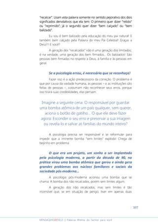307
MENSAGENSDEDEUS | Palavras Rhema do Senhor para você
“recalcar”.“recalcar”.“recalcar”.“recalcar”. UsaUsaUsaUsammmm estestestestaaaa palavra somente no sentido pejorativopalavra somente no sentido pejorativopalavra somente no sentido pejorativopalavra somente no sentido pejorativo dos doisdos doisdos doisdos dois
signifsignifsignifsignificadosicadosicadosicados denotativosdenotativosdenotativosdenotativos que ela temque ela temque ela temque ela tem: O primeiro quer dizer: O primeiro quer dizer: O primeiro quer dizer: O primeiro quer dizer ““““retidoretidoretidoretido””””
ouououou ““““reprimidoreprimidoreprimidoreprimido””””;;;; jájájájá o segundoo segundoo segundoo segundo quer diquer diquer diquer dizzzzerererer ““““bem calçadobem calçadobem calçadobem calçado”””” ouououou ““““bembembembem
balizbalizbalizbalizadoadoadoado””””....
Eu sou é bem balizado pela educação do meu pai natural! E
também bem calçado pela Palavra do meu Pai Celestial! Graças a
Deus!!! E você?
A geração dos “recalcados” não é uma geração dos limitados;
é na verdade, uma geração dos bem firmados... Os balizados! São
pessoas bem firmadas no respeito a Deus, à família e às pessoas em
geral.
Se a psicologia errou, é necessário que se reconheça!
Fazer isso é a ação predecessora da correção. O problema é
que por causa da vaidade humana, as pessoas – e as instituições são
feitas de pessoas –, costumam não reconhecer seus erros, porque
isso tirará suas credibilidades, elas pensam.
Imagine a seguinte cena: O responsável por guardar
uma bomba atômica de um país qualquer, sem querer,
aciona o botão de gatilho... O que ele deve fazer
agora: Esconder o seu erro e preservar a sua imagem
ou revela-lo e salvar as famílias do mundo inteiro?
A psicologia precisa ser responsável e se reformular para
impedir que a iminente bomba “sem limites” exploda! Chega de
beijinho em problema.
O que era um projeto, um sonho a ser implantado
pela psicologia moderna, a partir da década de 90, na
prática virou uma bomba atômica que gerou e ainda gera
grandes problemas aos núcleos familiares e sociais da
sociedade pós-moderna...
A psicologia pós-moderna acionou uma bomba que se
chama: A bomba dos não recalcados, porém sem limites algum.
A geração dos não recalcados, mas sem limites é tão
incensível que, se em situação de perigo, tiver em apenas duas
 