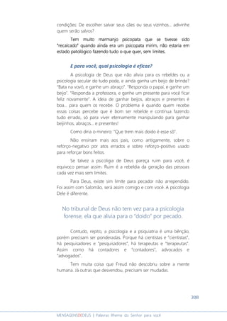 308
MENSAGENSDEDEUS | Palavras Rhema do Senhor para você
condições: De escolher salvar seus cães ou seus vizinhos... adivinhe
quem serão salvos?
Tem muito marmanjo psicopata que se tivesse sidoTem muito marmanjo psicopata que se tivesse sidoTem muito marmanjo psicopata que se tivesse sidoTem muito marmanjo psicopata que se tivesse sido
““““recrecrecrecalcadoalcadoalcadoalcado”””” quando ainda era um psicopata mirim, não estaria emquando ainda era um psicopata mirim, não estaria emquando ainda era um psicopata mirim, não estaria emquando ainda era um psicopata mirim, não estaria em
estado patolestado patolestado patolestado patológico fazendo tudo o que querógico fazendo tudo o que querógico fazendo tudo o que querógico fazendo tudo o que quer,,,, sem limites.sem limites.sem limites.sem limites.
E para você, qual psicologia é eficaz?
A psicologia de Deus que não alivia para os rebeldes ou a
psicologia secular do tudo pode, e ainda ganha um beijo de brinde?
“Bata na vovó, e ganhe um abraço”. “Responda o papai, e ganhe um
beijo”. “Responda a professora, e ganhe um presente para você ficar
feliz novamente”. A ideia de ganhar beijos, abraços e presentes é
boa... para quem os recebe. O problema é quando quem recebe
essas coisas percebe que é bom ser rebelde e continua fazendo
tudo errado, só para viver eternamente manipulando para ganhar
beijinhos, abraços... e presentes!
Como diria o mineiro: “Que trem mais doido é esse sô”.
Não ensinam mais aos pais, como antigamente, sobre o
reforço-negativo por atos errados e sobre reforço-positivo usado
para reforçar bons feitos.
Se talvez a psicoligia de Deus pareça ruim para você, é
equivoco pensar assim. Ruim é a rebeldia da geração das pessoas
cada vez mais sem limites.
Para Deus, existe sim limite para pecador não arrependido.
Foi assim com Salomão, será assim comigo e com você. A psicologia
Dele é diferente.
No tribunal de Deus não tem vez para a psicologia
forense, ela que alivia para o “doido” por pecado.
Contudo, repito, a psicologia e a psiquiatria é uma bênção,
porém precisam ser ponderadas. Porque há cientistas e “cientistas”,
há pesquisadores e “pesquisadores”, há terapeutas e “terapeutas”.
Assim como há contadores e “contadores”, advocados e
“advogados”.
Tem muita coisa que Freud não descobriu sobre a mente
humana. Já outras que desvendou, precisam ser mudadas.
 