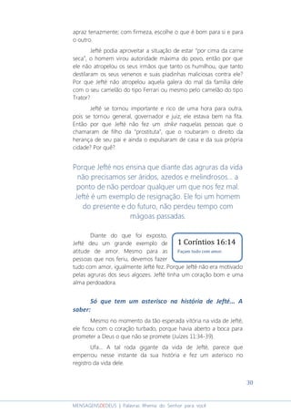 30
MENSAGENSDEDEUS | Palavras Rhema do Senhor para você
apraz tenazmente; com firmeza, escolhe o que é bom para si e para
o outro.
Jefté podia aproveitar a situação de estar “por cima da carne
seca”, o homem virou autoridade máxima do povo, então por que
ele não atropelou os seus irmãos que tanto os humilhou, que tanto
destilaram os seus venenos e suas piadinhas maliciosas contra ele?
Por que Jefté não atropelou aquela galera do mal da família dele
com o seu camelão do tipo Ferrari ou mesmo pelo camelão do tipo
Trator?
Jefté se tornou importante e rico de uma hora para outra,
pois se tornou general, governador e juiz; ele estava bem na fita.
Então por que Jefté não fez um strike naquelas pessoas que o
chamaram de filho da “prostituta”, que o roubaram o direito da
herança de seu pai e ainda o expulsaram de casa e da sua própria
cidade? Por quê?
Porque Jefté nos ensina que diante das agruras da vida
não precisamos ser áridos, azedos e melindrosos... a
ponto de não perdoar qualquer um que nos fez mal.
Jefté é um exemplo de resignação. Ele foi um homem
do presente e do futuro, não perdeu tempo com
mágoas passadas.
Diante do que foi exposto,
Jefté deu um grande exemplo de
atitude de amor. Mesmo para as
pessoas que nos feriu, devemos fazer
tudo com amor, igualmente Jefté fez. Porque Jefté não era motivado
pelas agruras dos seus algozes. Jefté tinha um coração bom e uma
alma perdoadora.
Só que tem um asterisco na história de Jefté... A
saber:
Mesmo no momento da tão esperada vitória na vida de Jefté,
ele ficou com o coração turbado, porque havia aberto a boca para
prometer a Deus o que não se promete (Juízes 11:34-39).
Ufa... A tal roda gigante da vida de Jefté, parece que
emperrou nesse instante da sua história e fez um asterisco no
registro da vida dele.
1 Coríntios 16:14
Façam tudo com amor.
 