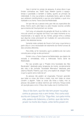 309
MENSAGENSDEDEUS | Palavras Rhema do Senhor para você
Isso é normal no campo da pesquisa. A prova disso é que
Einsten contradisse seu “ídolo” Isaac Newton quanto à espaço-
tempo e gravidade; e também a Galileu, quanto ao princípio da
relatividade. E criou sua própria e atualizada teoria, após os testes
que validaram cientificamente o que era uma hipótese, a qual virou
realidade e se chama: Teoria Geral da Relatividade.
Sei que não sou a pessoa certa, pois não sou especialista das
áreas, mesmo assim, pela lógica ou pela intuição racional, acredito
que as teorias de Freud precisam ser revistas.
Carl Jung, um psiquiatra da geração de Freud, ou melhor, no
início de carreira um seguidor de Freud, num dado momento se viu
impulsionado a se separar do seu mentor, porque tinha a certeza
que algumas coisas precisavam ser mudadas em suas precursoras,
porém, não absolutas teorias.
Somente neste contexto de Freud e Carl Jung, o que temos a
partir disso é: Uma necessidade de tratamento da mente humana &
dois conceitos diferentes.
Pois então, se for necessário, qual o problema de criar outro
conceito para corrigir os dois primeiros?
Einsten criou a Teoria Especial da Relatividade, que depois de
revisada e remodelada, virou a melhorada Teoria Geral da
Relatividade.
Por isso acredito que o “Projeto Uma Sociedade dos Não
Recalcados”, idealizado pelos terapeutas da mente, sorrateiramente
deu vida a tão sonhada “Sociedade Alternativa” idealizada pela
satanica filosofia Thelema, que virou uma espécie de eslogan: “Faze
o que tu queres será o todo da Lei”.
As pessoas não podem ser enganadas. Precisam aprender
que todas as coisas são lícitas a todos, mas nem todas as coisas
convêm a alguém. Todas as coisas são lícitas a todos, mas as
pessoas não podem se deixar dominar por nenhuma. Porque existe
sim punição para o erro. E Deus não mudou isso (1 Coríntios 6:12).
Deus é tão bom, que Ele não tem prazer na justiça
contra as pessoas más e sem limites. Pois como está
escrito em Ezequiel 33:11a: “Diga-lhes: Juro pela minha
vida, palavra do Soberano, o Senhor, que não tenho
prazer na morte dos ímpios, antes tenho prazer em
 