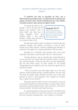 310
MENSAGENSDEDEUS | Palavras Rhema do Senhor para você
que eles se desviem dos seus caminhos e vivam.
Voltem!”.
O problema não está na psicologia de Deus, que éO problema não está na psicologia de Deus, que éO problema não está na psicologia de Deus, que éO problema não está na psicologia de Deus, que é
diferenciada da psicologiadiferenciada da psicologiadiferenciada da psicologiadiferenciada da psicologia secularsecularsecularsecular. O problema está nas pessoas que. O problema está nas pessoas que. O problema está nas pessoas que. O problema está nas pessoas que
seguem caminhos maus, vivendo ilimitadamente seus maus hábitos.seguem caminhos maus, vivendo ilimitadamente seus maus hábitos.seguem caminhos maus, vivendo ilimitadamente seus maus hábitos.seguem caminhos maus, vivendo ilimitadamente seus maus hábitos.
O problema está em quem precisa de higiene mental.O problema está em quem precisa de higiene mental.O problema está em quem precisa de higiene mental.O problema está em quem precisa de higiene mental.
A inversão de valores é tão
grande, e não é de hoje, que há
pessoas que praticam erros e
ainda dizem que Deus que é
injusto (Ezequiel 33:17). Na
verdade sabem o que estão
fazendo, e fazem para provocar à
ira o Senhor (2 Reis 17:12).
Pessoas assim andam cada um conforme os intentos dos seus
malvados corações. Elas rejeitam, há tempos, o juízo de Deus.
Porque isso já dizia Jeremias, conforme registrado por Baruque no
versículo 12 do capítulo 18, a aproximadamente 2.700 anos atrás.
Desculpe-me a franquesa. Que pessoas assim, para evitar
contendas, não saibam o que vou dizer: São uns “caras-de-pau!”.
Cometer pecados e não se converter pelo arrependimento já
é uma coisa bem ruim. Agora difícil de entender mesmo é a pessoa
que comete pecados e ainda diz que Deus que está exagerando,
que Ele está sendo injusto. Só Deus mesmo na sua grande
menignidade para ter paciência com isso. Ainda tem gente que diz
que Deus é injusto.
Tenho um parente que tenta pegar algum erro meu para
justificar os dele. Quando percebi, o desafiei dizendo: “Por que você
não deixa de perder tempo tentando encontrar erros meus para
justificar os seus?! E ainda perguntei: Tem coragem de começar,
hoje, a copiar os meus acertos?”.
Não quero parecer melhor do que o meu parente, só que ele
é uma pessoa bastante inclinada para fazer as coisas erradas, motivo
pelo qual já o exortei algumas vezes. Tentei com amor, com fervor e
às duras também. Tentei de tudo! Nada funcionou.
Foi quando percebi que ele queria encontrar uma falha minha
para eu parar de exorta-lo, e assim ele continuar com suas práticas
de erros e enganos, tranquilamente... Sem ninguém o incomodar.
Ezequiel 33:17
Todavia os filhos do teu povo
dizem: Não é justo o caminho do
Senhor; mas o próprio caminho
deles é que não é justo.
 