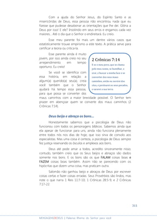 311
MENSAGENSDEDEUS | Palavras Rhema do Senhor para você
Com a ajuda do Senhor Jesus, do Espírito Santo e as
misericóridas de Deus, essa pessoa não encontrou nada que eu
fizesse que pudesse desabonar as orientações que lhe dei. Glória a
Deus por isso! E ele? Insistindo em seus erros e engamos cada vez
maiores... Até o dia que o Senhor o endireitará. Eu creio.
Esse meu parente foi mais um dentre vários casos que
estatisticamente trouxe empirismo a este texto. A prática serve para
certificar a teoria ou critica-la.
Esse parente ainda é muito
jovem, por isso ainda creio no seu
arrependimento em tempo
oportuno. Eu creio!
Se você se identifica com
essa história, em relação a
algum(a) querido(a) seu(a), creia
você também que o Senhor
ajudará há tempo essa pessoa,
para que possa se converter dos
maus caminhos com a maior brevidade possível. O Senhor tem
prazer em abençoar quem se converte dos maus caminhos (2
Crônicas 7:14).
Deus beija e abraça os bons...
Honestamente sabemos que a psicologia de Deus não
funcionou com todos os personagens bíblicos. Sabemos ainda que
ela apesar de funcionar para uns, ainda não funciona plenamente
entre todos nós nos dias de hoje; que isso sirva de consolo aos
especialistas. Mas uma coisa é certeza, a psicologia de Deus sempre
fez justiça reservando os ósculos e amplexos aos bons.
Deus até pode amar a todos, acredito sinceramente nisso;
contudo, também creio que os Seus beijos e abraços são dados
somente nos bons. E os bons são os que FALAMFALAMFALAMFALAM coisas boas eeee
FAZEMFAZEMFAZEMFAZEM coisas boas também. Assim não se parecendo com os
hipócritas que dizem uma coisa, mas praticam outra.
Salomão não ganhou beijo e abraços de Deus por escrever
coisas certas e fazer coisas erradas. Seus Provérbios são lindos, mas
note o que narra 1 Reis 11:7-10; 1 Crônicas 28:5-9; e 2 Crônicas
7:17-22.
2 Crônicas 7:14
E se o meu povo, que se chama
pelo meu nome, se humilhar, e
orar, e buscar a minha face e se
converter dos seus maus
caminhos, então eu ouvirei dos
céus, e perdoarei os seus pecados,
e sararei a sua terra.
 