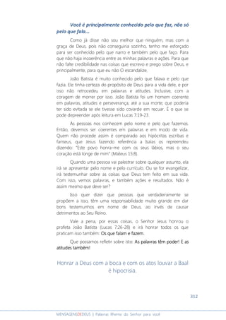 312
MENSAGENSDEDEUS | Palavras Rhema do Senhor para você
Você é principalmente conhecido pelo que faz, não só
pelo que fala...
Como já disse não sou melhor que ninguém, mas com a
graça de Deus, pois não conseguiria sozinho, tenho me esforçado
para ser conhecido pelo que narro e também pelo que faço. Para
que não haja incoerência entre as minhas palavras e ações. Para que
não falte credibilidade nas coisas que escrevo e prego sobre Deus, e
principalmente, para que eu não O escandalize.
João Batista é muito conhecido pelo que falava e pelo que
fazia. Ele tinha certeza do propósito de Deus para a vida dele, e por
isso não retrocedeu em palavras e atitudes. Inclusive, com a
coragem de morrer por isso. João Batista foi um homem coerente
em palavras, atitudes e perseverança, até a sua morte; que poderia
ter sido evitada se ele tivesse sido covarde em recuar. É o que se
pode depreender após leitura em Lucas 7:19-23.
As pessoas nos conhecem pelo nome e pelo que fazemos.
Então, devemos ser coerentes em palavras e em modo de vida.
Quem não procede assim é comparado aos hipócritas escribas e
fariseus, que Jesus fazendo referência a Isaías os repreendeu
dizendo: “Este povo honra-me com os seus lábios, mas o seu
coração está longe de mim” (Mateus 15:8).
Quando uma pessoa vai palestrar sobre qualquer assunto, ela
irá se apresentar pelo nome e pelo currículo. Ou se for evangelizar,
irá testemunhar sobre as coisas que Deus tem feito em sua vida.
Com isso, vemos palavras, e também ações e resultados. Não é
assim mesmo que deve ser?
Isso quer dizer que pessoas que verdadeiramente se
propõem a isso, têm uma responsabilidade muito grande em dar
bons testemunhos em nome de Deus, ao invés de causar
detrimentos ao Seu Reino.
Vale a pena, por essas coisas, o Senhor Jesus honrou o
profeta João Batista (Lucas 7:26-28) e irá honrar todos os que
praticam isso também: Os que falam e fazem.Os que falam e fazem.Os que falam e fazem.Os que falam e fazem.
Que possamos refletir sobre isto: AsAsAsAs palavras têm poder! E aspalavras têm poder! E aspalavras têm poder! E aspalavras têm poder! E as
atitudes também!atitudes também!atitudes também!atitudes também!
Honrar a Deus com a boca e com os atos louvar a Baal
é hipocrisia.
 