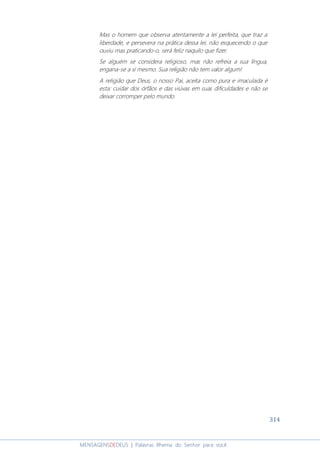 314
MENSAGENSDEDEUS | Palavras Rhema do Senhor para você
Mas o homem que observa atentamente a lei perfeita, que traz a
liberdade, e persevera na prática dessa lei, não esquecendo o que
ouviu mas praticando-o, será feliz naquilo que fizer.
Se alguém se considera religioso, mas não refreia a sua língua,
engana-se a si mesmo. Sua religião não tem valor algum!
A religião que Deus, o nosso Pai, aceita como pura e imaculada é
esta: cuidar dos órfãos e das viúvas em suas dificuldades e não se
deixar corromper pelo mundo.
 