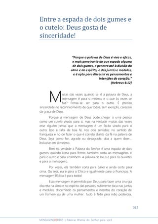 315
MENSAGENSDEDEUS | Palavras Rhema do Senhor para você
Entre a espada de dois gumes e
o cutelo: Deus gosta de
sinceridade!
“Porque a palavra de Deus é viva e eficaz,
e mais penetrante do que espada alguma
de dois gumes, e penetra até à divisão da
alma e do espírito, e das juntas e medulas,
e é apta para discernir os pensamentos e
intenções do coração.”
(Hebreus 4:12)
uitas das vezes quando se lê a palavra de Deus, a
mensagem é para si mesmo, e o que às vezes se
faz? Pensa-se ser para o outro. É preciso
sinceridade no reconhecimento de que todos, sem exceção, carecem
da graça de Deus.
Porque a mensagem de Deus pode chegar a uma pessoa
como um cutelo virado para si, mas na verdade muitas das vezes
esse alguém pensa que a mensagem é um facão virado para o
outro. Isso é falta de boa fé, nos dois sentidos: no sentido de
franqueza e no de fazer o que é correto diante da fé na palavra de
Deus. Seja como for, agrade ou desagrade, doa a quem doer...
Inclusive em si mesmo.
Bem na verdade a Palavra do Senhor é uma espada de dois
gumes; quando corta para frente, também corta ao mensageiro, é
para o outro e para si também. A palavra de Deus é para os ouvintes
e para o mensageiro.
Por vezes, ela também corta para baixo e ainda corta para
cima. Ou seja, ela é para o Chico e igualmente para o Francisco. A
mensagem Bíblica é para todos!
Essa mensagem é permitida por Deus para fazer uma cirurgia
discreta na alma e no espírito das pessoas; sutilmente toca nas juntas
e medulas, discernindo os pensamentos e intentos do coração de
um homem ou de uma mulher. Tudo é feito pela mão poderosa,
M
 