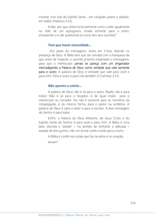 316
MENSAGENSDEDEUS | Palavras Rhema do Senhor para você
invisível, mas real do Espírito Santo... em corações jovens e adultos;
em todos! (Hebreus 4:12).
Então, por que utiliza-la brutalmente como cutelo igualmente
na mão de um açougueiro, virada somente para o outro,
amassando-o e até quebrando os ossos dos seus ouvintes?
Tem que haver sinceridade...
...Por parte do mensageiro. Antes em Cristo, falando na
presença de Deus. A Bíblia tem que ser narrada com a franqueza de
que antes de impactar o ouvinte já tenha impactado o mensageiro,
para que o interlocutor jamaisjamaisjamaisjamais sesesese pareça com um enganadorpareça com um enganadorpareça com um enganadorpareça com um enganador
mercadejando a Palavra de Deus como verdademercadejando a Palavra de Deus como verdademercadejando a Palavra de Deus como verdademercadejando a Palavra de Deus como verdade que vale somenteque vale somenteque vale somenteque vale somente
para o outropara o outropara o outropara o outro. A palavra de Deus é verdade que vale para você e
para mim. Para o outro e para nós também (2 Coríntios 2:17).
Não aponte o cutelo...
A palavra de Deus não é só para o outro. Repito: ela é para
todos! Não é só para o receptor, é de igual modo para o
interlocutor ou narrador. Ela não é somente para os membros da
congregação, é da mesma forma, para o pastor ou profetiza. A
palavra de Deus é para o leitor e para o escritor. A boa mensagem
do Senhor é para todos.
Enfim, a Palavra do Deus Altíssimo, de Jesus Cristo e do
Espírito Santo do Senhor é para você e para mim. A Bíblia é uma
bela, discreta e “polida” – no sentido de brilhante e delicada –
espada de dois gumes, não um brutal cutelo virado para o outro.
A Bíblia é cortês nos cortes que faz na alma e no coração.
Amem?
 