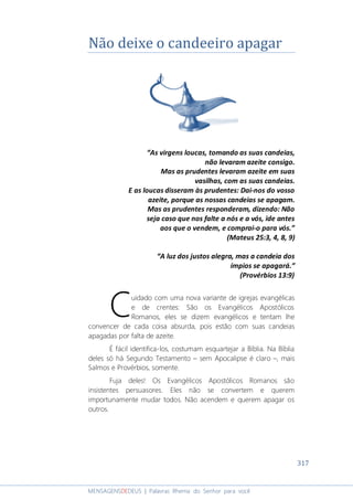 317
MENSAGENSDEDEUS | Palavras Rhema do Senhor para você
Não deixe o candeeiro apagar
“As virgens loucas, tomando as suas candeias,
não levaram azeite consigo.
Mas as prudentes levaram azeite em suas
vasilhas, com as suas candeias.
E as loucas disseram às prudentes: Dai-nos do vosso
azeite, porque as nossas candeias se apagam.
Mas as prudentes responderam, dizendo: Não
seja caso que nos falte a nós e a vós, ide antes
aos que o vendem, e comprai-o para vós.”
(Mateus 25:3, 4, 8, 9)
“A luz dos justos alegra, mas a candeia dos
ímpios se apagará.”
(Provérbios 13:9)
uidado com uma nova variante de igrejas evangélicas
e de crentes: São os Evangélicos Apostólicos
Romanos, eles se dizem evangélicos e tentam lhe
convencer de cada coisa absurda, pois estão com suas candeias
apagadas por falta de azeite.
É fácil identifica-los, costumam esquartejar a Bíblia. Na Bíblia
deles só há Segundo Testamento – sem Apocalipse é claro –, mais
Salmos e Provérbios, somente.
Fuja deles! Os Evangélicos Apostólicos Romanos são
insistentes persuasores. Eles não se convertem e querem
importunamente mudar todos. Não acendem e querem apagar os
outros.
C
 