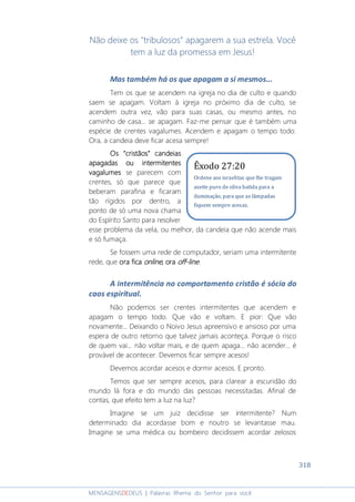 318
MENSAGENSDEDEUS | Palavras Rhema do Senhor para você
Não deixe os "tribulosos" apagarem a sua estrela. Você
tem a luz da promessa em Jesus!
Mas também há os que apagam a si mesmos...
Tem os que se acendem na igreja no dia de culto e quando
saem se apagam. Voltam à igreja no próximo dia de culto, se
acendem outra vez, vão para suas casas, ou mesmo antes, no
caminho de casa... se apagam. Faz-me pensar que é também uma
espécie de crentes vagalumes. Acendem e apagam o tempo todo.
Ora, a candeia deve ficar acesa sempre!
Os “Os “Os “Os “cristãoscristãoscristãoscristãos” candeias” candeias” candeias” candeias
apagadas ouapagadas ouapagadas ouapagadas ou intermitentesintermitentesintermitentesintermitentes
vagalumesvagalumesvagalumesvagalumes se parecem com
crentes, só que parece que
beberam parafina e ficaram
tão rígidos por dentro, a
ponto de só uma nova chama
do Espírito Santo para resolver
esse problema da vela, ou melhor, da candeia que não acende mais
e só fumaça.
Se fossem uma rede de computador, seriam uma intermitente
rede, que ora ficaora ficaora ficaora fica onlineonlineonlineonline, ora, ora, ora, ora offoffoffoff----linelinelineline.
A intermitência no comportamento cristão é sócia do
caos espiritual.
Não podemos ser crentes intermitentes que acendem e
apagam o tempo todo. Que vão e voltam. E pior: Que vão
novamente... Deixando o Noivo Jesus apreensivo e ansioso por uma
espera de outro retorno que talvez jamais aconteça. Porque o risco
de quem vai... não voltar mais, e de quem apaga... não acender... é
provável de acontecer. Devemos ficar sempre acesos!
Devemos acordar acesos e dormir acesos. E pronto.
Temos que ser sempre acesos, para clarear a escuridão do
mundo lá fora e do mundo das pessoas necessitadas. Afinal de
contas, que efeito tem a luz na luz?
Imagine se um juiz decidisse ser intermitente? Num
determinado dia acordasse bom e noutro se levantasse mau.
Imagine se uma médica ou bombeiro decidissem acordar zelosos
Êxodo 27:20
Ordene aos israelitas que lhe tragam
azeite puro de oliva batida para a
iluminação, para que as lâmpadas
fiquem sempre acesas.
 