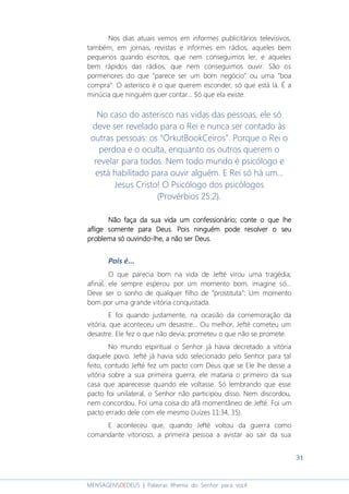 31
MENSAGENSDEDEUS | Palavras Rhema do Senhor para você
Nos dias atuais vemos em informes publicitários televisivos,
também, em jornais, revistas e informes em rádios, aqueles bem
pequenos quando escritos, que nem conseguimos ler, e aqueles
bem rápidos das rádios, que nem conseguimos ouvir. São os
pormenores do que “parece ser um bom negócio” ou uma “boa
compra”. O asterisco é o que querem esconder, só que está lá. É a
minúcia que ninguém quer contar... Só que ela existe.
No caso do asterisco nas vidas das pessoas, ele só
deve ser revelado para o Rei e nunca ser contado às
outras pessoas: os “OrkutBookCeiros”. Porque o Rei o
perdoa e o oculta, enquanto os outros querem o
revelar para todos. Nem todo mundo é psicólogo e
está habilitado para ouvir alguém. E Rei só há um...
Jesus Cristo! O Psicólogo dos psicólogos
(Provérbios 25:2).
Não faNão faNão faNão faça da sua vida um confessionário; cça da sua vida um confessionário; cça da sua vida um confessionário; cça da sua vida um confessionário; conte o que lhonte o que lhonte o que lhonte o que lheeee
aflige somente para Deus.aflige somente para Deus.aflige somente para Deus.aflige somente para Deus. Pois ninguém pode resolver o seuPois ninguém pode resolver o seuPois ninguém pode resolver o seuPois ninguém pode resolver o seu
problema só ouvindoproblema só ouvindoproblema só ouvindoproblema só ouvindo----lhelhelhelhe, a não ser Deus., a não ser Deus., a não ser Deus., a não ser Deus.
Pois é...
O que parecia bom na vida de Jefté virou uma tragédia;
afinal, ele sempre esperou por um momento bom, imagine só...
Deve ser o sonho de qualquer filho de “prostituta”: Um momento
bom por uma grande vitória conquistada.
E foi quando justamente, na ocasião da comemoração da
vitória, que aconteceu um desastre... Ou melhor, Jefté cometeu um
desastre. Ele fez o que não devia; prometeu o que não se promete.
No mundo espiritual o Senhor já havia decretado a vitória
daquele povo. Jefté já havia sido selecionado pelo Senhor para tal
feito, contudo Jefté fez um pacto com Deus que se Ele lhe desse a
vitória sobre a sua primeira guerra, ele mataria o primeiro da sua
casa que aparecesse quando ele voltasse. Só lembrando que esse
pacto foi unilateral, o Senhor não participou disso. Nem discordou,
nem concordou. Foi uma coisa do afã momentâneo de Jefté. Foi um
pacto errado dele com ele mesmo (Juízes 11:34, 35).
E aconteceu que, quando Jefté voltou da guerra como
comandante vitorioso, a primeira pessoa a avistar ao sair da sua
 