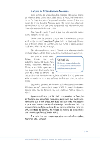 320
MENSAGENSDEDEUS | Palavras Rhema do Senhor para você
A vítima do Cristão Candeia Apagada...
Caso a vítima do Cristão Candeia Apagada não possua tutano
de Jeremias, Elias, Eliseu, Isaías, João Batista e Paulo, ela corre sérios
riscos. Ela deve ficar alerta. Se possível, o melhor mesmo é ficar bem
longe do Crente Candeia Apagada para não correr risco algum de
se contaminar ou ficar sem óleo, porque esse tipo não tem unção e
quer subtrair o azeite dos que possui.
Esse tipo de crente é igual a Saul que não acendia mais e
queria apagar a luz de Davi.
Outra coisa: Se prepare, porque eles ficarão bravos quando
você insistir em ser Evangélico OriginalEvangélico OriginalEvangélico OriginalEvangélico Original, feito na fábrica de Deus e
que arde com o fogo do Espírito Santo que nunca se apaga, porque
você tem azeite que não se apaga.
Eles são complicados mesmo. São de uma tribo que não há
em lugar algum. A tribo deles só existe no mundinho em que vivem.
Em Israel há treze tribos:
Rúben, Simeão, Levi, Judá,
Zebulom, Issacar, Dã, Gade, Aser,
Naftali, Benjamim, Manassés e
Efraim; e na Bíblia aprendemos
que a que mais deu trabalho para
Deus foi a tribo de Efraim – da
descendência de José com uma egípcia – (Oséias 5:5-14), povo que
vivia em contenda com seus próprios irmãos que eram de outras
tribos.
Segundo a genética, Efraim tinha 50% do sacerdote do Deus
Altíssimo, seu avô paterno Jacó, e outros 50% do sacerdote do deus
egípcio solar Rá, do também seu avô materno Potífera (Gênesis
41:45).
IIIIgualmente Efraim, que foi criado nos preceitos de Deus,gualmente Efraim, que foi criado nos preceitos de Deus,gualmente Efraim, que foi criado nos preceitos de Deus,gualmente Efraim, que foi criado nos preceitos de Deus, háháháhá
ser humanoser humanoser humanoser humano que deixa falar mais aque deixa falar mais aque deixa falar mais aque deixa falar mais alto a parte ruim que existe nelelto a parte ruim que existe nelelto a parte ruim que existe nelelto a parte ruim que existe nele....
Tem gente que é bem criada, tem tudo para dar certo, mas escolheTem gente que é bem criada, tem tudo para dar certo, mas escolheTem gente que é bem criada, tem tudo para dar certo, mas escolheTem gente que é bem criada, tem tudo para dar certo, mas escolhe
a parte ruim, mesmo que esta fração esteja bem distante dela... Láa parte ruim, mesmo que esta fração esteja bem distante dela... Láa parte ruim, mesmo que esta fração esteja bem distante dela... Láa parte ruim, mesmo que esta fração esteja bem distante dela... Lá
emememem outro lado, no Egito, na terra do seu parente distante e ruim, emoutro lado, no Egito, na terra do seu parente distante e ruim, emoutro lado, no Egito, na terra do seu parente distante e ruim, emoutro lado, no Egito, na terra do seu parente distante e ruim, em
Om, na cidade da idolatria, da avareza, da luxúriaOm, na cidade da idolatria, da avareza, da luxúriaOm, na cidade da idolatria, da avareza, da luxúriaOm, na cidade da idolatria, da avareza, da luxúria, d, d, d, da escravidãoa escravidãoa escravidãoa escravidão eeee
dos sacrifícios profanos (Gênesis 41:45).dos sacrifícios profanos (Gênesis 41:45).dos sacrifícios profanos (Gênesis 41:45).dos sacrifícios profanos (Gênesis 41:45).
É a parte boa das pessoas que deve ser mais alimentada eÉ a parte boa das pessoas que deve ser mais alimentada eÉ a parte boa das pessoas que deve ser mais alimentada eÉ a parte boa das pessoas que deve ser mais alimentada e
falar mais alto.falar mais alto.falar mais alto.falar mais alto... Sempre!.. Sempre!.. Sempre!.. Sempre!
Oséias 5:9
Efraim será para assolação no dia
do castigo; entre as tribos de Israel
manifestei o que está certo.
 