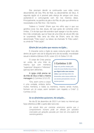 321
MENSAGENSDEDEUS | Palavras Rhema do Senhor para você
Elas precisam decidir se continuarão suas vidas como
descendentes de Cão, filho de Noé, ou descendentes de Deus. A
segunda opção só é possível pela aliança de sangue com Jesus,
aceitando-O e comungando com Ele nos mesmos ideais.
Principalmente, na partilha do pão e do Pão; do pão que alimenta os
necessitados e do Pão Vivo – Ele mesmo.
Todavia o “crente” Efraim que me refiro aqui e que sua
genética ecoa nos dias atuais, ele que gosta de contenda entre
irmãos... É é do tipo que não acende e quer apagar a luz dos outros.
Ele é tão complicado, que se fosse de uma tribo do século XXI, não
se surpreenda: Não seria da tribo de Efraim, seria da tribo
denominada “Tribo Losos”; ou talvez, da chamada “A Tribo Lados”;
ou ainda da “Tribo Lação”.
Efraim foi um judeu que nasceu no Egito...
É chocante como o Egito às vezes costuma gritar mais alto
dentro de quem veio de lá daquela terra de escravidão, imoralidade
sexual e idolatria (Gênesis 41:45; Juízes 12:1-4; Oséias 5:5-14).
O corpo de Cristo precisa
ser unido, de uma tribo só,
mesmo que com membros
"superiores" (braços) e "inferiores"
(pernas) bem diferentes.
AAAA igreja cristã precisa serigreja cristã precisa serigreja cristã precisa serigreja cristã precisa ser
da tribo deda tribo deda tribo deda tribo de DeusDeusDeusDeus e falar a mesmae falar a mesmae falar a mesmae falar a mesma
mensagemmensagemmensagemmensagem (1 Coríntios 12:12-27).
“Ora, assim como o corpo
é uma unidade, embora tenha
muitos membros, e todos os membros, mesmo sendo muitos,
formam um só corpo, assim também com respeito a Cristo” (1
Coríntios 12:12).
Se os efraimitas quiserem, há solução...
No dia 02 de dezembro de 2013 li um texto na internet que
fazia referência à BBC e parte dele narra isto:
Um estudo feito por cientistas americanos aponta que o
comportamento humano pode ser afetado por episódios
vivenciados por gerações passadas por meio de uma espécie de
memória genética.
1 Coríntios 1:10
Rogo-vos, porém, irmãos, pelo
nome de nosso Senhor Jesus Cristo,
que digais todos uma mesma
coisa, e que não haja entre vós
dissensões; antes sejais unidos em
um mesmo pensamento e em um
mesmo parecer.
 