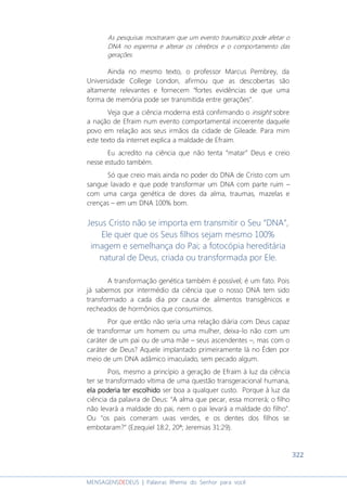 322
MENSAGENSDEDEUS | Palavras Rhema do Senhor para você
As pesquisas mostraram que um evento traumático pode afetar o
DNA no esperma e alterar os cérebros e o comportamento das
gerações.
Ainda no mesmo texto, o professor Marcus Pembrey, da
Universidade College London, afirmou que as descobertas são
altamente relevantes e fornecem “fortes evidências de que uma
forma de memória pode ser transmitida entre gerações”.
Veja que a ciência moderna está confirmando o insight sobre
a nação de Efraim num evento comportamental incoerente daquele
povo em relação aos seus irmãos da cidade de Gileade. Para mim
este texto da internet explica a maldade de Efraim.
Eu acredito na ciência que não tenta “matar” Deus e creio
nesse estudo também.
Só que creio mais ainda no poder do DNA de Cristo com um
sangue lavado e que pode transformar um DNA com parte ruim –
com uma carga genética de dores da alma, traumas, mazelas e
crenças – em um DNA 100% bom.
Jesus Cristo não se importa em transmitir o Seu “DNA”,
Ele quer que os Seus filhos sejam mesmo 100%
imagem e semelhança do Pai; a fotocópia hereditária
natural de Deus, criada ou transformada por Ele.
A transformação genética também é possível; é um fato. Pois
já sabemos por intermédio da ciência que o nosso DNA tem sido
transformado a cada dia por causa de alimentos transgênicos e
recheados de hormônios que consumimos.
Por que então não seria uma relação diária com Deus capaz
de transformar um homem ou uma mulher, deixa-lo não com um
caráter de um pai ou de uma mãe – seus ascendentes –, mas com o
caráter de Deus? Aquele implantado primeiramente lá no Éden por
meio de um DNA adâmico imaculado, sem pecado algum.
Pois, mesmo a princípio a geração de Efraim à luz da ciência
ter se transformado vítima de uma questão transgeracional humana,
ela poderia ter escolhidoela poderia ter escolhidoela poderia ter escolhidoela poderia ter escolhido ser boa a qualquer custo. Porque à luz da
ciência da palavra de Deus: “A alma que pecar, essa morrerá; o filho
não levará a maldade do pai, nem o pai levará a maldade do filho”.
Ou “os pais comeram uvas verdes, e os dentes dos filhos se
embotaram?” (Ezequiel 18:2, 20ª; Jeremias 31:29).
 
