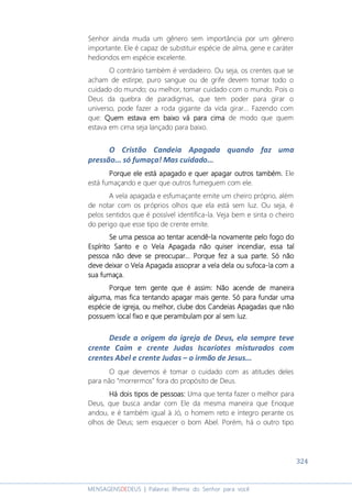 324
MENSAGENSDEDEUS | Palavras Rhema do Senhor para você
Senhor ainda muda um gênero sem importância por um gênero
importante. Ele é capaz de substituir espécie de alma, gene e caráter
hediondos em espécie excelente.
O contrário também é verdadeiro. Ou seja, os crentes que se
acham de estirpe, puro sangue ou de grife devem tomar todo o
cuidado do mundo; ou melhor, tomar cuidado com o mundo. Pois o
Deus da quebra de paradigmas, que tem poder para girar o
universo, pode fazer a roda gigante da vida girar... Fazendo com
que: Quem estava em baixo vá para cimaQuem estava em baixo vá para cimaQuem estava em baixo vá para cimaQuem estava em baixo vá para cima de modo que quem
estava em cima seja lançado para baixo.
O Cristão Candeia Apagada quando faz uma
pressão... só fumaça! Mas cuidado...
Porque ele está apagado e quer apagar outros também.Porque ele está apagado e quer apagar outros também.Porque ele está apagado e quer apagar outros também.Porque ele está apagado e quer apagar outros também. Ele
está fumaçando e quer que outros fumeguem com ele.
A vela apagada e esfumaçante emite um cheiro próprio, além
de notar com os próprios olhos que ela está sem luz. Ou seja, é
pelos sentidos que é possível identifica-la. Veja bem e sinta o cheiro
do perigo que esse tipo de crente emite.
Se uma pessoa ao tentSe uma pessoa ao tentSe uma pessoa ao tentSe uma pessoa ao tentar acendar acendar acendar acendêêêê----la novamente pelo fogo dola novamente pelo fogo dola novamente pelo fogo dola novamente pelo fogo do
Espírito SantoEspírito SantoEspírito SantoEspírito Santo eeee oooo Vela ApagadaVela ApagadaVela ApagadaVela Apagada não quiser incendiar,não quiser incendiar,não quiser incendiar,não quiser incendiar, essaessaessaessa taltaltaltal
pessoapessoapessoapessoa não deve se preocuparnão deve se preocuparnão deve se preocuparnão deve se preocupar............ PPPPorque fez a sua parte. Só nãoorque fez a sua parte. Só nãoorque fez a sua parte. Só nãoorque fez a sua parte. Só não
deve deixar o Vela Apagada assoprar a vela dela oudeve deixar o Vela Apagada assoprar a vela dela oudeve deixar o Vela Apagada assoprar a vela dela oudeve deixar o Vela Apagada assoprar a vela dela ou sufocsufocsufocsufocaaaa----lalalala com acom acom acom a
sua fumaça.sua fumaça.sua fumaça.sua fumaça.
Porque temPorque temPorque temPorque tem gente que é assim: Não acende de maneiragente que é assim: Não acende de maneiragente que é assim: Não acende de maneiragente que é assim: Não acende de maneira
alguma, mas fica tentando apagar mais gentealguma, mas fica tentando apagar mais gentealguma, mas fica tentando apagar mais gentealguma, mas fica tentando apagar mais gente. Só. Só. Só. Só para fundar umapara fundar umapara fundar umapara fundar uma
espécie de igreja, ou melhor, clube dosespécie de igreja, ou melhor, clube dosespécie de igreja, ou melhor, clube dosespécie de igreja, ou melhor, clube dos CandeiasCandeiasCandeiasCandeias Apagadas que nãoApagadas que nãoApagadas que nãoApagadas que não
possuem local fixo e que perambulam por aípossuem local fixo e que perambulam por aípossuem local fixo e que perambulam por aípossuem local fixo e que perambulam por aí sem luzsem luzsem luzsem luz....
Desde a origem da igreja de Deus, ela sempre teve
crente Caim e crente Judas Iscariotes misturados com
crentes Abel e crente Judas – o irmão de Jesus...
O que devemos é tomar o cuidado com as atitudes deles
para não “morrermos” fora do propósito de Deus.
Há dois tipos de pessoas:Há dois tipos de pessoas:Há dois tipos de pessoas:Há dois tipos de pessoas: Uma que tenta fazer o melhor para
Deus, que busca andar com Ele da mesma maneira que Enoque
andou, e é também igual à Jó, o homem reto e íntegro perante os
olhos de Deus; sem esquecer o bom Abel. Porém, há o outro tipo
 