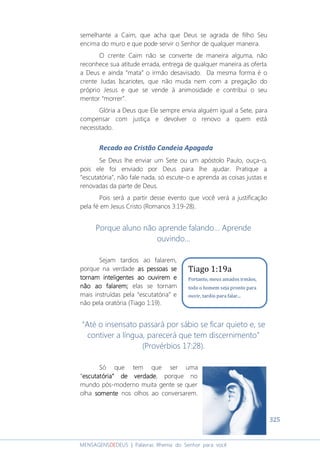 325
MENSAGENSDEDEUS | Palavras Rhema do Senhor para você
semelhante a Caim, que acha que Deus se agrada de filho Seu
encima do muro e que pode servir o Senhor de qualquer maneira.
O crente Caim não se converte de maneira alguma, não
reconhece sua atitude errada, entrega de qualquer maneira as oferta
a Deus e ainda “mata” o irmão desavisado. Da mesma forma é o
crente Judas Iscariotes, que não muda nem com a pregação do
próprio Jesus e que se vende à animosidade e contribui o seu
mentor “morrer”.
Glória a Deus que Ele sempre envia alguém igual a Sete, para
compensar com justiça e devolver o renovo a quem está
necessitado.
Recado ao Cristão Candeia Apagada
Se Deus lhe enviar um Sete ou um apóstolo Paulo, ouça-o,
pois ele foi enviado por Deus para lhe ajudar. Pratique a
“escutatória”, não fale nada, só escute-o e aprenda as coisas justas e
renovadas da parte de Deus.
Pois será a partir desse evento que você verá a justificação
pela fé em Jesus Cristo (Romanos 3:19-28).
Porque aluno não aprende falando... Aprende
ouvindo...
Sejam tardios ao falarem,
porque na verdade as pessoas seas pessoas seas pessoas seas pessoas se
tornam inteligentornam inteligentornam inteligentornam inteligentes ao ouvirem etes ao ouvirem etes ao ouvirem etes ao ouvirem e
não ao falarem;não ao falarem;não ao falarem;não ao falarem; elas se tornam
mais instruídas pela “escutatória” e
não pela oratória (Tiago 1:19).
“Até o insensato passará por sábio se ficar quieto e, se
contiver a língua, parecerá que tem discernimento”
(Provérbios 17:28).
Só que tem que ser uma
“escutatória” de verdadeescutatória” de verdadeescutatória” de verdadeescutatória” de verdade, porque no
mundo pós-moderno muita gente se quer
olha somentesomentesomentesomente nos olhos ao conversarem.
Tiago 1:19a
Portanto, meus amados irmãos,
todo o homem seja pronto para
ouvir, tardio para falar...
 