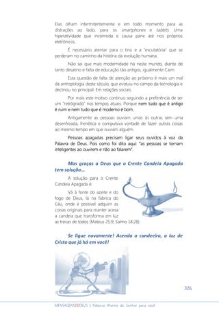 326
MENSAGENSDEDEUS | Palavras Rhema do Senhor para você
Elas olham intermitentemente e em todo momento para as
distrações ao lado, para os smartphones e tablets. Uma
hiperatividade que incomoda e causa pane até nos próprios
eletrônicos.
É necessário atentar para o tino e a "escutatória" que se
perderam no caminho da história da evolução humana.
Não sei que mais modernidade há neste mundo, diante de
tanto desatino e falta de educação tão antigos, igualmente Caim.
Esta questão de falta de atenção ao próximo é mais um mal
da antropologia deste século, que evoluiu no campo da tecnologia e
declinou no principal: Em relações sociais.
Por mais este motivo continuo seguindo a preferência de ser
um "retrógrado" nos tempos atuais. Porque nem tudo que é antigonem tudo que é antigonem tudo que é antigonem tudo que é antigo
é ruim e nem tudo que é moderno é bomé ruim e nem tudo que é moderno é bomé ruim e nem tudo que é moderno é bomé ruim e nem tudo que é moderno é bom....
Antigamente as pessoas ouviam umas às outras sem uma
desenfreada, frenética e compulsiva vontade de fazer outras coisas
ao mesmo tempo em que ouviam alguém.
Pessoas apagadas precisam ligar seus ouvidosPessoas apagadas precisam ligar seus ouvidosPessoas apagadas precisam ligar seus ouvidosPessoas apagadas precisam ligar seus ouvidos à voz daà voz daà voz daà voz da
Palavra de DeusPalavra de DeusPalavra de DeusPalavra de Deus. Pois como foi dito aqui: “. Pois como foi dito aqui: “. Pois como foi dito aqui: “. Pois como foi dito aqui: “as pessoas se tornamas pessoas se tornamas pessoas se tornamas pessoas se tornam
inteligentes ao ouvirem e não ao falarem”.inteligentes ao ouvirem e não ao falarem”.inteligentes ao ouvirem e não ao falarem”.inteligentes ao ouvirem e não ao falarem”.
Mas graças a Deus que o Crente Candeia Apagada
tem solução...
A solução para o Crente
Candeia Apagada é:
Vá à fonte do azeite e do
fogo de Deus, lá na fábrica do
Céu, onde é possível adquirir as
coisas originais para manter acesa
a candeia que transforma em luz
as trevas de todos (Mateus 25:9; Salmo 18:28).
Se ligue novamente! Acenda o candeeiro, a luz de
Cristo que já há em você!
 