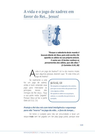 328
MENSAGENSDEDEUS | Palavras Rhema do Senhor para você
A vida e o jogo de xadrez em
favor do Rei... Jesus!
“Porque a sabedoria deste mundo é
loucura diante de Deus; pois está escrito: Ele
apanha os sábios na sua própria astúcia.
E outra vez: O Senhor conhece os
pensamentos dos sábios, que são vãos.”
(1 Coríntios 3:19, 20)
vida é um jogo de Xadrez?! Já li e do mesmo modo
ouvi algumas pessoas dizerem que: "A vida imita um
jogo de Xadrez".
Se realmente a vida
for um jogo de xadrez,
então é bom entender esse
jogo para interceptar os
principais lances dos
inimigos do Rei Jesus... Faça
a sua parte nesta “jogada”.
Porque Deus já faz a parte
Dele (Jó 5:12, 13).
Proteja o Rei dos reis com total inteligência e segurança
para não “morrer” no jogo da vida... e fora de tempo...
Só tome o cuidado para não ser encurralado e levar um
xeque-matematematemate sem ter jogado um fair play (jogo justo), porque esse
A
Jó 5:12, 13
Ele aniquila as imaginações dos astutos,
para que as suas mãos não possam levar
coisa alguma a efeito.
Ele apanha os sábios na sua própria
astúcia; e o conselho dos perversos se
precipita.
 