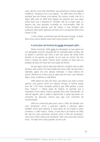 32
MENSAGENSDEDEUS | Palavras Rhema do Senhor para você
casa, não foi a sua mãe “prostituta”, que porventura morava naquela
residência. Tampouco foi a sua esposa – se Jefté tinha uma filha, é
provável que ele tivesse uma esposa. Do mesmo modo, não foi a
sogra dele, pois se Jefté tinha esposa era possível que sua sogra
ainda fosse viva e estivesse lá. Também não foi o sogro dele, ou
alguma das suas possíveis cunhadas ou concunhados. Não foi
nenhuma dessas pessoas que ele matou, o que também não
justificaria. Mas quem apareceu primeiro, foi a sua querida filha única
(Juízes 11:34).
E ele cumpriu a promessa que ele fez para consigo. Já disse:
Deus ficou inócuo diante neste trato insano (Juízes 11:39).
A outra face da história do ainda abnegado Jefté...
Nesse momento, Jefté ainda era abnegado, só que agora era
um abnegado convicto. Quando ele foi chamado pelos anciãos, ele
se dispôs a sacrificar por Deus e por Seu povo, ele ainda tinha
dúvidas se iria ganhar ou perder, se iria viver ou morrer. Ele não
tinha a certeza da vitória, mesmo assim resolveu se doar para os
projetos de Deus em favor de uma nação do Senhor.
Só que agora, ele já sabia que oferecer a própria vida na obra
de Deus valia a pena. Por esse estado de coisas, Jefté, de oprimido e
rejeitado, agora era uma pessoa motivada. E nessa euforia em
querer oferecer-se a Deus, pois já sabia que era bom, quis oferecer
algo a mais, e ofereceu a vida alheia.
Jefté estava em alta com Deus, ele estava com toda a moral,
ganhou uma guerra contra um robusto inimigo. O Senhor estava
com ele. E foi nessa sensação eufórica, que Jefté perdeu o juízo;
ficou maluco! ― Nessa parte da história, se aprende que é
necessário muito alerta, mesmo quando Deus está “bombando” na
vida de alguém, pois o diabo é oportunista, e pode aproveitar um
momento de descuido, mesmo que seja num momento de
comemoração.
Jefté era conhecido pelo povo como o filho de Gileade com
uma “prostituta”, como o guerreiro valente e valoroso, agora
também como bom general, e nesta parte da sua história o povo
conheceu o Jefté maluco. Talvez, à essa altura da história de Jefté,
ele não era mais conhecido somente como o filho da “prostituta”,
mas como o filho maluco da “prostituta”. Mas uma coisa esse maluco
tinha... Fé! Não tinha nada a perder; era fé ou fé.
 