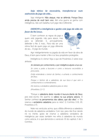 330
MENSAGENSDEDEUS | Palavras Rhema do Senhor para você
Seja tático: Se necessário, transforme-se num
xadrezista do jogo da vida...
Seja inteligente: Não ataque, mas se defenda.Não ataque, mas se defenda.Não ataque, mas se defenda.Não ataque, mas se defenda. PorquePorquePorquePorque DeusDeusDeusDeus
aaaainda precisa de você bem vivo.inda precisa de você bem vivo.inda precisa de você bem vivo.inda precisa de você bem vivo. Até uma guerra se ganha com
inteligência, não com batalha; num jogo não é diferente.
EXERCITE a inteligência e ganhe este jogo da vida em
favor do Rei Jesus.
É bom conhecer as regras do jogo e
quem está jogando, não para atacar, mas
para se defender. E, principalmente,
defender o Rei. E mais... Para não ser uma
vítima fácil de quem joga um jogo diferente
do seu... O jogo do mundo.
Agir inteligentemente na jogada da vida em favor da obra de
Deus, é bom para manter o Rei e os Seus propósitos protegidos.
Inteligência é o lema! Veja o que diz Provérbios 2 sobre esse
atributo:
Se clamares por conhecimento, e por inteligência alçares a tua vozSe clamares por conhecimento, e por inteligência alçares a tua vozSe clamares por conhecimento, e por inteligência alçares a tua vozSe clamares por conhecimento, e por inteligência alçares a tua voz,
Se como a prata a buscares e como a tesouros escondidos a
procurares,
Então entenderás o temor do Senhor, e acharás o conhecimento
de Deus.
Porque o Senhor dá a sabedoria; da sua boca é que vem o
conhecimento e o entendimento.
Ele reserva a verdadeira sabedoria para os retos
(Provérbios 2:3-7).
“Porque a sabedoria deste mundo é loucura diante de Deussabedoria deste mundo é loucura diante de Deussabedoria deste mundo é loucura diante de Deussabedoria deste mundo é loucura diante de Deus;
pois está escrito: Ele apanha os sábios na sua própria astúciasábios na sua própria astúciasábios na sua própria astúciasábios na sua própria astúcia. O
Senhor conhece osososos pensamentos dos sábios, que são vãospensamentos dos sábios, que são vãospensamentos dos sábios, que são vãospensamentos dos sábios, que são vãos”; e “Ele
reserva a verdadeira sabedoriaverdadeira sabedoriaverdadeira sabedoriaverdadeira sabedoria para os retos” (1 Coríntios 3:19, 20;
Provérbios 2:7).
Note nos versículos acima, que a Bíblia diferencia a sabedoria
do mundo da sabedoria verdadeira. Com isso, para não ficar dando
nó na mente, gosto de chamar a sabedoria verdadeira de
inteligência; por vezes também me refiro à sabedoria do mundo
como astúcia, é o que demonstra o versículo 19 do capítulo 3 de 1
Coríntios.
 