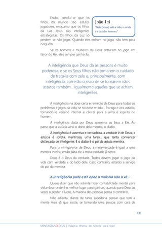331
MENSAGENSDEDEUS | Palavras Rhema do Senhor para você
Então, conclui-se que os
filhos do mundo são astutos
jogadores, enquanto que os filhos
da Luz Jesus são inteligentes
estrategistas. Os filhos da Luz só
perdem se não jogar. Quando eles entram no jogo, não tem para
ninguém.
Se os homens e mulheres de Deus entrarem no jogo em
favor do Rei, eles sempre ganharão.
A inteligência que Deus dá às pessoas é muito
poderosa, e se os Seus filhos não tomarem o cuidado
de trata-la com zelo e, principalmente, com
inteligência, correrão o risco de se tornarem vãos
astutos também... igualmente aqueles que se acham
inteligentes.
A inteligência na dose certa é remédio de Deus para todos os
problemas e jogos da vida; se na dose errada... Estraga e vira astúcia,
tornando-se veneno infernal e câncer para a alma e espírito do
homem.
A inteligência dada por Deus aproxima os Seus a Ele. Ao
passo que a astúcia atrai o dono dela mesma, o diabo.
A inteligência é assertivaA inteligência é assertivaA inteligência é assertivaA inteligência é assertiva e verdadeira, a verdade é de Deuse verdadeira, a verdade é de Deuse verdadeira, a verdade é de Deuse verdadeira, a verdade é de Deus; a; a; a; a
astúcia é sofista,astúcia é sofista,astúcia é sofista,astúcia é sofista, mentimentimentimentirosa,rosa,rosa,rosa, uma farsauma farsauma farsauma farsa...... que tenta convencer.. que tenta convencer.. que tenta convencer.. que tenta convencer
disfarçada de inteligente.disfarçada de inteligente.disfarçada de inteligente.disfarçada de inteligente. E o diabo é o pai daE o diabo é o pai daE o diabo é o pai daE o diabo é o pai da astutaastutaastutaastuta mentira.mentira.mentira.mentira.
Para o inimigo-mor de Deus, a meia-verdade é igual a uma
mentira inteira; então para ele a meia-verdade já serve.
Deus é o Deus da verdade. Todos devem jogar o jogo da
vida com verdade e do lado dela. Caso contrário, estarão a serviço
do pai da mentira.
A inteligência pode está onde a maioria não a vê...
Quero dizer que não adiante fazer contabilidade mental para
vislumbrar onde é o melhor lugar para ganhar, quando para Deus às
vezes o perder é lucro. A maioria das pessoas pensa o contrário.
Não adianta, diante de tanta sabedoria pensar que tem a
mente mais sã que existe, se tornando uma pessoa com cara de
João 1:4
“Nele (Jesus) está a vida, e a vida
é a Luz dos homens.”
 