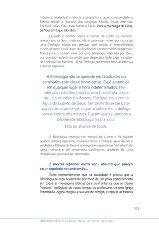 332
MENSAGENSDEDEUS | Palavras Rhema do Senhor para você
mordomo intelectual – ridícula, a propósito –, quando na verdade o
Senhor requer a “loucura” dos corajosos: Moisés, Josué, Jeremias,
Ezequiel, Isaías, Davi, João Batista e Paulo. Para a psicologPara a psicologPara a psicologPara a psicologiaiaiaia de Deusde Deusde Deusde Deus,,,,
osososos ““““loucosloucosloucosloucos”””” é que são sãos.é que são sãos.é que são sãos.é que são sãos.
Quando o Senhor libera a mente de Cristo ao homem,
revelando-o os Seus mistérios, não é para esse morrer por causa de
uma Teologia criada por pessoas sem unção e entendimento
espiritual sobre Deus, além do insuficiente conhecimento acadêmico.
Mas é para o homem viver por uma Bibliologia inspirada por Deus
aos que são repletos da unção que despedaça todo jugo, inclusive,
da Teologia dos homens... Uma Teologia puramente mais acadêmica
e menos espiritual.
AAAA BibliologiaBibliologiaBibliologiaBibliologia não se aprende em faculdades ounão se aprende em faculdades ounão se aprende em faculdades ounão se aprende em faculdades ou
semináseminásemináseminários corios corios corios com dias e horas certas. Elam dias e horas certas. Elam dias e horas certas. Elam dias e horas certas. Ela é aprendidaé aprendidaé aprendidaé aprendida
em qualquer lugar e hora indeterminados.em qualquer lugar e hora indeterminados.em qualquer lugar e hora indeterminados.em qualquer lugar e hora indeterminados. Nos
intervalos não têm Coxinha com Coca-Cola; o que
há... é o nutritivo e suficiente Pão Vivo Jesus com a
Água do Espírito de Deus. Também não existe bate-
papo com o professor; o que acontece é um diálogo
com o Mestre dos mestres. É assim que se aprende e
depreende Bibliologia no dia a dia.
Está ao alcance de todos.
A Bibliologia emergiu nos tempos de Lutero e foi pujante
quando simples operários, mulheres do lar e crianças aprenderam a
verdadeira Palavra de Deus e começaram a questionar “ministros” da
igreja romana e até renomados professores doutores de uma
religião que precisava ser reformada.
É preciso reformar outra vez... Mesmo que pareça
estar seguindo na contramão...
Creio veementemente que na atualidade é preciso que aCreio veementemente que na atualidade é preciso que aCreio veementemente que na atualidade é preciso que aCreio veementemente que na atualidade é preciso que a
BibliologiaBibliologiaBibliologiaBibliologia se erga novamente por meio de um povo compreendidose erga novamente por meio de um povo compreendidose erga novamente por meio de um povo compreendidose erga novamente por meio de um povo compreendido
em todas as mensagensem todas as mensagensem todas as mensagensem todas as mensagens bbbbíblicas para confrontar os que se dizemíblicas para confrontar os que se dizemíblicas para confrontar os que se dizemíblicas para confrontar os que se dizem
“mestres”“mestres”“mestres”“mestres” teológicosteológicosteológicosteológicos do nossdo nossdo nossdo nosso tempoo tempoo tempoo tempo, o, o, o, os professores de uma igrejas professores de uma igrejas professores de uma igrejas professores de uma igreja
Reformada. Agora chegou a sua vez deReformada. Agora chegou a sua vez deReformada. Agora chegou a sua vez deReformada. Agora chegou a sua vez de corrigicorrigicorrigicorrigirrrr, e reparar as fissuras, e reparar as fissuras, e reparar as fissuras, e reparar as fissuras
 