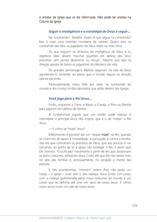 333
MENSAGENSDEDEUS | Palavras Rhema do Senhor para você
e arestase arestase arestase arestas dddda igreja que se diz reformadaa igreja que se diz reformadaa igreja que se diz reformadaa igreja que se diz reformada.... Não pode ter arestas naNão pode ter arestas naNão pode ter arestas naNão pode ter arestas na
Coluna da igreja.Coluna da igreja.Coluna da igreja.Coluna da igreja.
Seguir a inteligência e a estratégia de Deus é seguir...
Na “contramão”. Detalhe: Quem é que segue na contramão?
Isso é mais uma inversão mundana de valores. Quem está na
contramão são eles, os jogadores de Deus estão na mão certa.
Os que seguem os atributos da inteligência de Deus e os
objetivos Dele devem marchar pujantes em defesa dos Seus
preceitos; sem jamais desanimar ou recuar... Mesmo que seja na
direção oposta de todos os jogadores do tabuleiro da vida.
Os grandes personagens Bíblicos seguiram na rota de Deus
agradando-O somente, ao passo que o mundo seguia na direção
oposta pecando.
Particularmente, estou feliz por estar na contramão do
mundo e dos muitos irmãos desviados que estão dentro das igrejas.
Você joga para o Rei Jesus...
Então, orquestre a Torre, o Bispo, o Cavalo, o Pino ou Rainha
para jogarem em defesa do Senhor.
A fundamental jogada que um cristão pode realizar é
interceptar o principal lance dos ímpios, que é o de “matar” o Rei
Jesus.
― E como se “mata” Jesus?
Infelizmente, é possível dar um “xeque-matematematemate”””” no Rei, quando
se criam leis de apoio à imoralidade, a corrupção e contra a família.
São leis que contrariam os preceitos de Deus, que aos poucos O vai
cercando, ao ponto de se a igreja não proteger o Rei, é assim que
Ele morrerá: “Crucificado” novamente a partir de leis que assassinam
os bons costumes, asfixiando Jesus Cristo até que Ele não exista mais
no seio das famílias e, principalmente, no coração e mente das
pessoas.
E isto acontecendo, “morrem” todos! Pois não pode um
corpo – a igreja – viver sem o Seu cabeça, Jesus Cristo. Um corpo
com a Cabeça guilhotinada pelos maus costumes do mundo é um
corpo que se definha até virar um saco de ossos secos. E vários
ossos secos criam um vale de ossos secos...
 