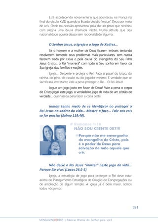 334
MENSAGENSDEDEUS | Palavras Rhema do Senhor para você
Está acontecendo novamente o que aconteceu na França no
final do século XVIII, quando o Estado decidiu “matar” Deus por meio
de Leis. Onde na ocasião aproveitou para dar ao povo que recebeu
com alegria uma deusa chamada Razão. Numa atitude que deu
nacionalidade aquela deusa sem racionalidade alguma.
O Senhor Jesus, a Igreja e o Jogo de Xadrez...
SeSeSeSe oooo homemhomemhomemhomem eeee aaaa mulher de Deus ficarmulher de Deus ficarmulher de Deus ficarmulher de Deus ficaremememem imóveisimóveisimóveisimóveis tentandotentandotentandotentando
resolverresolverresolverresolveremememem somentesomentesomentesomente sssseus problemas mais particulares,eus problemas mais particulares,eus problemas mais particulares,eus problemas mais particulares, sem nuncasem nuncasem nuncasem nunca
fazerfazerfazerfazeremememem nada por Deus e pela causa do evangelho do Seu Filhonada por Deus e pela causa do evangelho do Seu Filhonada por Deus e pela causa do evangelho do Seu Filhonada por Deus e pela causa do evangelho do Seu Filho
Jesus CristoJesus CristoJesus CristoJesus Cristo............ oooo ReiReiReiRei ““““morrerámorrerámorrerámorrerá”””” com todo o Seu sonho em favor dacom todo o Seu sonho em favor dacom todo o Seu sonho em favor dacom todo o Seu sonho em favor da
Sua igrejaSua igrejaSua igrejaSua igreja, das famílias e nações., das famílias e nações., das famílias e nações., das famílias e nações.
Igreja... Desperte e proteja o Rei! Faça o papel do bispo, da
rainha, do pino, do cavalo ou do jogador mesmo. É verdade que se
sacrificará, entretanto vale a pena proteger o Rei... O Rei Jesus!
Jogue um jogo justo em favor de Deus! Vale a penaJogue um jogo justo em favor de Deus! Vale a penaJogue um jogo justo em favor de Deus! Vale a penaJogue um jogo justo em favor de Deus! Vale a pena o corpoo corpoo corpoo corpo
dededede CCCCristo jogar este jogo, o verdadeiro jogo da vida de um cristão deristo jogar este jogo, o verdadeiro jogo da vida de um cristão deristo jogar este jogo, o verdadeiro jogo da vida de um cristão deristo jogar este jogo, o verdadeiro jogo da vida de um cristão de
verdade.verdade.verdade.verdade......... que nasceu para fazer a coisa certa.
Jamais tenha medo de se identificar ao proteger o
Rei Jesus no xadrez da vida... Mostre a face... Fale aos reis
se for preciso (Salmo 119:46).
Não deixe o Rei Jesus “morrer” neste jogo da vida...
Porque Ele vive! (Lucas 24:2-5)
Igreja, a estratégia de jogo para proteger o Rei deve estar
acima do Planejamento Estratégico de Criação de Congregações ou
de ampliação de algum templo. A igreja já é bem maior, somos
todos nós juntos.
 