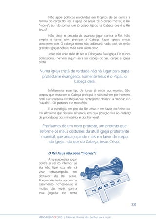 335
MENSAGENSDEDEUS | Palavras Rhema do Senhor para você
Não apoie políticos envolvidos em Projetos de Lei contra a
família do corpo do Rei, a igreja de Jesus. Se o corpo morrer, o Rei
“morre”; ou não somos um só corpo ligado na Cabeça que é o Rei
Jesus?
Não deixe o pecado da avareza jogar contra o Rei. Não
amplie o corpo sem proteger a Cabeça. Fazer igrejas cristãs
crescerem com O cabeça morto não adiantará nada, pois só serão
grandes igrejas débeis; mais nada além disso.
Jesus não abre mão de ser o Cabeça da Sua igreja. Ele nunca
comissionou homem algum para ser cabeça do Seu corpo; a igreja
cristã.
Numa igreja cristã de verdade não há lugar para papa
protestante evangélico. Somente Jesus é o Papai, o
Cabeça dela.
Infelizmente esse tipo de igreja já existe aos montes. São
corpos que mataram o Cabeça principal e substituíram por homens
com suas próprias estratégias que protegem o “bispo”, a “rainha” e o
“cavalo”... Os pastores e o ministério.
E a estratégia em prol do Rei Jesus e em favor do Reino do
Pai Altíssimo que deveria ser única, em qual posição fica no ranking
de prioridades dos ministérios e dos homens?
Precisamos de um novo protesto, um protesto que
reforme os maus costumes da atual igreja protestante
mundial, que anda jogando mais em favor do corpo
da igreja... do que do Cabeça, Jesus Cristo.
O Rei Jesus não pode “morrer”!
A igreja precisa jogar
contra o rei do inferno. Se
ela não fizer isso, ele irá
virar tetracampeão em
desfavor do Rei Jesus.
Porque ele tenta aprovar o
casamento homossexual, e
muitas das vezes ganha
essa jogada; ele tenta
 