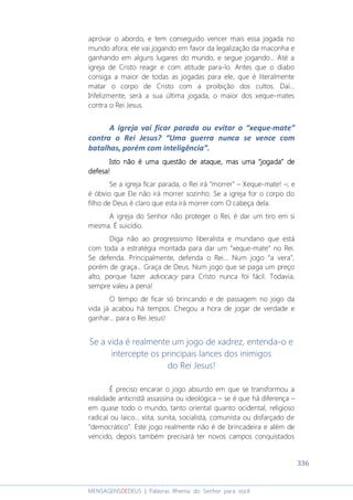 336
MENSAGENSDEDEUS | Palavras Rhema do Senhor para você
aprovar o abordo, e tem conseguido vencer mais essa jogada no
mundo afora; ele vai jogando em favor da legalização da maconha e
ganhando em alguns lugares do mundo, e segue jogando... Até a
igreja de Cristo reagir e com atitude para-lo. Antes que o diabo
consiga a maior de todas as jogadas para ele, que é literalmente
matar o corpo de Cristo com a proibição dos cultos. Daí...
Infelizmente, será a sua última jogada, o maior dos xeque-mates
contra o Rei Jesus.
A igreja vai ficar parada ou evitar o “xeque-mate”
contra o Rei Jesus? “Uma guerra nunca se vence com
batalhas, porém com inteligência”.
IsIsIsIstttto não é uma questão de ataque, maso não é uma questão de ataque, maso não é uma questão de ataque, maso não é uma questão de ataque, mas uma “jogada”uma “jogada”uma “jogada”uma “jogada” dededede
defesadefesadefesadefesa!!!!
Se a igreja ficar parada, o Rei irá “morrer” – Xeque-mate! –; e
é óbvio que Ele não irá morrer sozinho. Se a igreja for o corpo do
filho de Deus é claro que esta irá morrer com O cabeça dela.
A igreja do Senhor não proteger o Rei, é dar um tiro em si
mesma. É suicídio.
Diga não ao progressismo liberalista e mundano que está
com toda a estratégia montada para dar um “xeque-mate” no Rei.
Se defenda. Principalmente, defenda o Rei... Num jogo “a vera”,
porém de graça... Graça de Deus. Num jogo que se paga um preço
alto, porque fazer advocacy para Cristo nunca foi fácil. Todavia,
sempre valeu a pena!
O tempo de ficar só brincando e de passagem no jogo da
vida já acabou há tempos. Chegou a hora de jogar de verdade e
ganhar... para o Rei Jesus!
Se a vida é realmente um jogo de xadrez, entenda-o e
intercepte os principais lances dos inimigos
do Rei Jesus!
É preciso encarar o jogo absurdo em que se transformou a
realidade anticristã assassina ou ideológica – se é que há diferença –
em quase todo o mundo, tanto oriental quanto ocidental, religioso
radical ou laico... xiita, sunita, socialista, comunista ou disfarçado de
"democrático". Este jogo realmente não é de brincadeira e além de
vencido, depois também precisará ter novos campos conquistados
 
