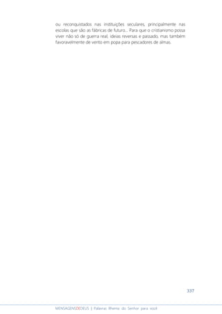 337
MENSAGENSDEDEUS | Palavras Rhema do Senhor para você
ou reconquistados nas instituições seculares, principalmente nas
escolas que são as fábricas de futuro... Para que o cristianismo possa
viver não só de guerra real, ideias reversas e passado, mas também
favoravelmente de vento em popa para pescadores de almas.
 
